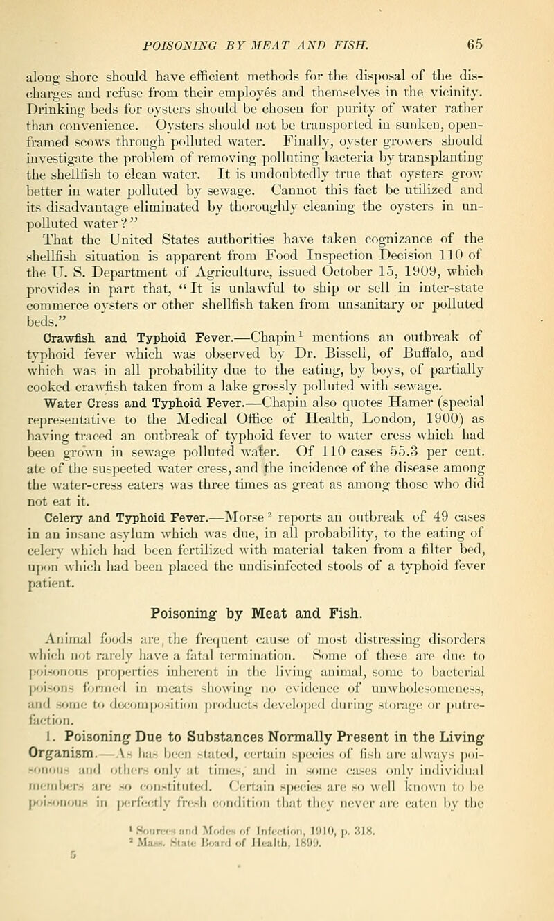 along shore should have efficient methods for the disposal of the dis- charges and refuse from their employes and themselves in the vicinity. Drinking beds for oysters should be chosen for purity of water rather tlian convenience. Oysters should not be transported in sunken, open- framed scows through polluted water. Finally, oyster growers should investigate the problem of removing polluting bacteria by transplanting the shellfish to clean water. It is undoubtedly true that oysters grow better in water polluted by sewage. Cannot this fact be utilized and its disadvantage eliminated by thoroughly cleaning the oysters in un- polluted water? That the United States authorities have taken cognizance of the shellfish situation is apparent from Food Inspection Decision 110 of the U. S. Department of Agriculture, issued October 15, 1909, which provides in part that, It is unlawful to ship or sell in inter-state commerce oysters or other shellfish taken from unsanitary or polluted beds. Crawfish and Typhoid Fever.—Chapin ^ mentions an outbreak of typhoid fever which was observed by Dr. Bissell, of Buffalo, and which was in all probability due to the eating, by boys, of partially cooked crawfish taken from a lake grossly polluted with sewage. Water Cress and Typhoid Fever.—Chapiu also quotes Hamer (special representative to the Medical Office of Health, London, 1900) as having traced an outbreak of typhoid fever to water cress which had been grown in sewage polluted water. Of 110 cases 55.3 per cent, ate of the suspected water cress, and the incidence of the disease among the water-cress eaters was three times as great as among those who did not eat it. Celery and Typhoid Fever.—Morse ^ reports an outbreak of 49 cases in an insane asylum which was due, in all probability, to the eating of celerv which had been fertilized with material taken from a filter bed, upon Avhich had been placed the undisinfected stools of a typhoid fever patient. Poisoning by Meat and Fish. .Anitiial foocis aiT- tlje fro(pient cause of most distressing disorders wliif:li not rarely have a fatal termination. Some of these are due to |!oi.-ionoas properties inherent ui the living animal, some to bacterial |v)i.sonrt formed in meats showing no evidence of unwholesomeness, and sf>me to decomposition products developed during storage or putrc- fiiction. 1. Poisoning Due to Substances Normally Present in the Living Organism.—As ha- been stated, c(!rtain species of fisli are always ])oi- -oiimi- and other's only at times, anri in some cases only iudivi(hial iiieiiiber.s are so constituted. Certain species are so well known to be [)oi«<)nouH in fKjrfectly fresh condition that they never are eaten by the ' SfiiircM nnd Mwlfs of Infection, 1010, p. 318. ' Mam. Klatc IJjmn] of Utalth, 1899.