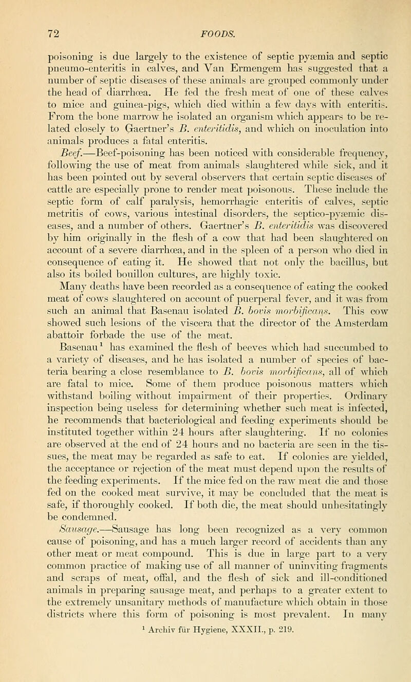 poisoning is due largely to the existence of septic pysemia and septic pneumo-enteritis in calves, and Van Ermengem has suggested that a number of septic diseases of these animals are grouped commonly under the head of diarrhoea. He fed the fresh meat of one of these calves to mice and guinea-pigs, ^\'hich died Avithin a few days with enteritis. From the bone marrow he isolated an organism which appears to be re- lated closely to Gaertuer's B. cnteritidis, and which on inoculation into animals produces a fatal enteritis. Beef.—Beef-poisoning has been noticed with considerable frequency, following the use of meat from animals slaughtered while sick, and it has been pointed out by several observers that certain sejjtic diseases of cattle are especially prone to render meat poisonous. These include the septic form of calf paralysis, hemorrhagic enteritis of calves, septic metritis of cows, various intestinal disorders, the sej)tico-py8emic dis- eases, and a number of others. Gaertuer's B. enteritidis was discovered by him originally in the flesh of a cow that had been slaughtered on account of a severe diarrhoea, and in the spleen of a person who died in consequence of eating it. He showed that not only the bacillus, but also its boiled bouillon cultures, are highly toxic. Many deaths have been recorded as a consequence of eating tlie cooked meat of cows slaughtered on account of puerperal fever, and it was from such an animal that Basenau isolated B. bovis morbificans. This cow showed such lesions of the viscera that the director of the Amsterdam abattoir forbade the use of the meat. Basenau' has examined the flesh of beeves which had succumbed to a variety of diseases, and he has isolated a number of species of bac- teria bearing a close resemblance to B. bovis morbificans, all of which are fatal to mice. Some of them produce poisonous matters which withstand boiling without impairment of their properties. Ordinary inspection being useless for determining whether such meat is infected, he recommends that bacteriological and feeding experiments should be instituted together within 24 hours after slaughtering. If no colonies are observed at the end of 24 hours and no bacteria are seen in the tis- sues, the meat may be regarded as safe to eat. If colonies are yielded, the acceptance or rejection of the meat must depend upon the results of the feeding experiments. If the mice fed on the raw meat die and those fed on the cooked meat survive, it may be concluded that the meat is safe, if thoroughly cooked. If both die, the meat should unhesitatingly be condemned. Sausage.—Sausage has long been recognized as a very common cause of poisoning, and has a much larger record of accidents than any other meat or meat compound. This is due in large part to a very common practice of making use of all manner of unmvitmg fi'agments and scraps of meat, ofial, and the flesh of sick and ill-conditioned animals in preparing sausage meat, and perhaps to a greater extent to the extremely unsauitaiy methods of manufacture which obtain in those districts where this form of poisoning is most prevalent. In many • Aichiv fur Hygiene, XXXII., p. 219.