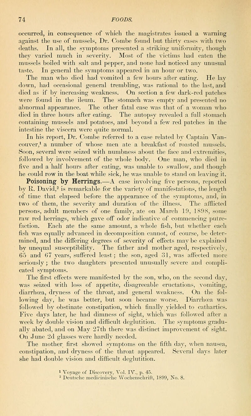 occurred, in consequence of which tlie magistrates issued a warning against the use of mussels, Dr. Combe foinid but thirty cases with two deaths. In all, the symptoms presented a striking uniformity, tliough they varied much in severity. Most of the victims had eaten the mussels boiled with salt and pepper, and none had noticed any unusual taste. In general the symptoms apf>eared in an hour or two. The man who died had vomited a few hours after eating. He lay down, had occasional general trembling, was rational to the last, and died as if by increasing weakness. On section a few dark-red patches were found in the ileum. The stomach was empty and presented no abnormal appearance. The other fatal case was that of a woman who died in three hours after eating. The autopsy revealed a full stomach containing mussels and potatoes, and beyond a few red patches in the intestine the viscera Avere quite normal. In his report, Dr. Combe referred to a case related by Captain Van- couver,' a number of whose men ate a breakfast of roasted mussels. Soon, several were seized with numbness about the face and extremities, followed by involvement of the whole body. One man, who died in five and a half hours after eating, was unable to swallow, and though he could row in the boat while sick, he was unable to stand on leaving it. Poisoning by Herrings.—A case mvolviug five persons, reported by R. David, is remarkable for the variety of manifestations, the length of time that elapsed before the appearance of the symptoms, and, in two of them, the severity and duration of the illness. The afflicted persons, adult members of one family, ate on ]\Iarch 19, 1898, some raw red herrings, which gave off odor indicative of commencing putre- faction. Each ate the same amount, a whole fish, but whether each fish was equally advanced in decomposition cannot, of course, be deter- mined, and the diifering degrees of severity of effects may be explained by unequal susceptibility. The father and mother aged, respectively, 65 and 67 years, suffered least; the son, aged 31, was affected more seriously; the two daughters presented unusually severe and compli- cated symptoms. The first effects were manifested by the son, who, on the second day, was seized with loss of appetite, disagreeable eructations, vomiting, diarrhoea, dryness of the throat, and general wealuiess. On the fol- lowing day, he was better, but soon became worse. Diarrhoea was followed by obstinate constipation, which finally yielded to cathartics. Five days later, he had dimness of sight, which was followed after a week by double vision and difficult deglutition. The symptoms gradu- ally abated, and on May 27th there was distinct improvement of sight. On June '2d glasses were hardly needed. The mother first showed symptoms on the fifth day, when nausea, constipation, and dryness of the throat appeared. Several days later she had double vision and difficult deglutition. ' Voyage of Discovery, Vol. IV., p. 45. '^ Deutsche medicinisobe Wochenschrift, 1899, No. 8.