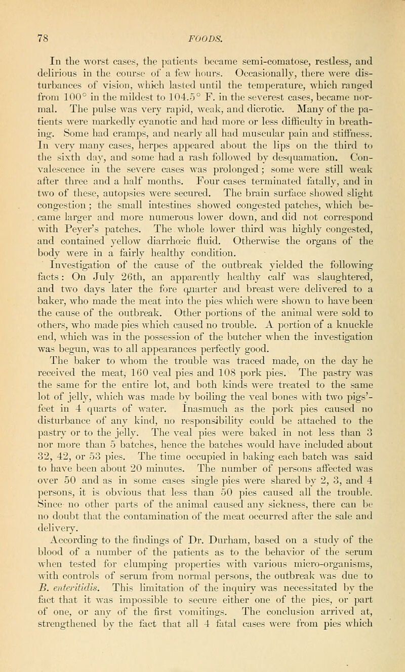 In the worst cases, the patients became semi-comatose, restless, and delirious in the course of a few hours. Occasionally, there were dis- turbances of vision, which lasted until the temperature, which ranged from 100° in the mildest to 104.5° F. in the severest cases, became nor- mal. The pulse was very rapid, weak, and dicrotic. Many of the pa- tients were markedly cyanotic and had more or less difficulty in breath- ing. Some had cramps, and nearly all had muscular pain and stiffness. In very many cases, herpes appeared abont the lips on the third to the sixth day, and some had a rash followed by desquamation. Con- valescence in the severe cases was prolonged; some were still weak after three and a half months. Four cases terminated fatally, and in two of these, autopsies were secured. The brain surface showed slight congestion; the small intestines showed congested patches, which be- came larger and more numerous lower down, and did not correspond with Peyer's patches. The whole lower third was highly congested, and contained yellow diarrhoeic fluid. Otherwise the organs of the body were La a fairly healthy condition. Investigation of the cause of the outbreak j'ielded the following facts: On July 26th, an apparently healthy calf Mas slaughtered, and two days later the fore quarter and breast wei'e delivered to a baker, who made the meat into the pies which were shown to have been the cause of the outbreak. Other portions of the animal were sold to others, who made pies which caused no trouble. A portion of a knuckle end, which was in the possession of the butcher when the investigation was begun, was to all appearances perfectly good. The baker to whom the trouble was traced made, on the day he received the meat, 160 veal pies and 108 pork pies. The pastry was the same for the entire lot, and both lands were treated to the same lot of jelly, which was made by boUing the veal bones with two pigs'- feet in 4 quarts of water. Inasmuch as the pork pies caused no disturbance of any kind, no responsibility could be attached to the pastry or to the jelly. The veal pies were baked in not less than 3 nor more than 5 batches, hence the batches would have included about 32, 42, or 53 pies. The time occupied in baking each batch was said to have been about 20 minutes. The number of persons affected was over 50 and as in some cases single pies were shared by 2, 3, and 4 persons, it is obvious tliat less than 50 jjies caused all the trouble. Since no other parts of the animal caused any sickness, there can be no doubt that the contamination of the meat occurred after the sale and delivery. According to the findings of Dr. Durham, based on a study of the blood of a number of the patients as to the behavior of tlie serum when tested for clumpmg jjroperties with various micro-organisms, with controls of sermu from normal persons, the outbreai\: was due to B. enteritidis. This limitation of the inquiry was necessitated by the fact that it was impossible to secure either one of the pies, or part of one, or any of the first vomitings. The conclusion arrived at, strengthened by the fact that all 4 fatal cases were from pies which