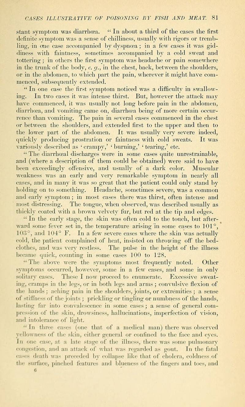 stant symptom was diarrhoea.  In about a third of the cases the first definite symptom was a sense of chilliness, usually with rigors or tremb- ling, -in one case accompanied by dyspnoea; in a few cases it was gid- diness with faintness, sometunes accompanied by a cold sweat and tottering ; in others the first symjjtom Avas headache or pain somewhere in the trunk of the body, e. g., in the chest, back, between the shoulders, or in the abdomen, to which part the pain, wherever it might have com- menced, subsequently extended.  In one case the first symptom noticed was a diiEculty in swallow- ing. In two cases it was intense thirst. But, however the attack may have commenced, it was usually not long before pain in the abdomen, diarrhoea, and vomiting came on, diarrhoea being of more certain occur- rence than vomiting. The jsain in several cases commenced in the chest or between the shoulders, and extended first to the upper and then to the lower part of the abdomen. It was usually very severe indeed, quickly producing prostration or faintness with cold sweats. It was variously described as ' crampy,' ' burning,' ' tearing,' etc.  The diarrhoeal discharges were in some cases quite unrestrainable, and (where a description of them could be obtained) were said to have been exceedingly otfensive, and usually of a dai'k color. Muscular weakness was an early and very remarkable symptom in nearly all cases, and in many it was so great that the patient could only stand by holding on to something. Headache, sometimes severe, was a common and early symjrtom; in most cases there was thirst, often intense and most distressing. The tongue, when observed, was described usually as thickly coated mth a brown velvety fur, but red at the ti^j and edges.  In the early stage, the skin was often cold to the touch, but after- ward some fever set in, the temperature arising in some cases to 101°, 103°, and 104° F. In a few severe cases where the skin was actually cold, the patient complained of heat, insisted on throwing off the bed- clothes, and was very restless. The pulse in the height of the illness became quick, counting in some cases 100 to 128.  The above were the symptoms most frequently noted. Other symptoms occurred, however, some in a few cases, and some in only sfditary cases. These I no^v ])roceed to enumerate. Excessive sweat- ing, cramps in the legs, or in both legs and arms; convulsive flexion of the hands ; aching pain in the shoulders, joints, or extremities ; a sense of stiffness of the joints ; prickling or tingling or numbness of the hands, ia-tiuj.'- fill- into convalescence in some cases; a sense of general com- j)i<--ioii of tlie skin, drowsiness, hallucinations, imperfection of vision, and intolerance of light.  In tliree cases (one tiiat. of a nicdicai man) tlicrc was observed ycjllowricss of the skin, either general or confined to the face and eyes. In one ca.se, at a late .stage of the illness, there was some jjulmonary coMgfwtion, anfl an attack of what w;is regarded as goul. In tiie fatal ca-i-s dcatfi w;is jn'cceded by coihqjse like (hat of cholera, coldness of tliu Huriiice, pincheil features ;ind blueness of the fingers and toes, and 6