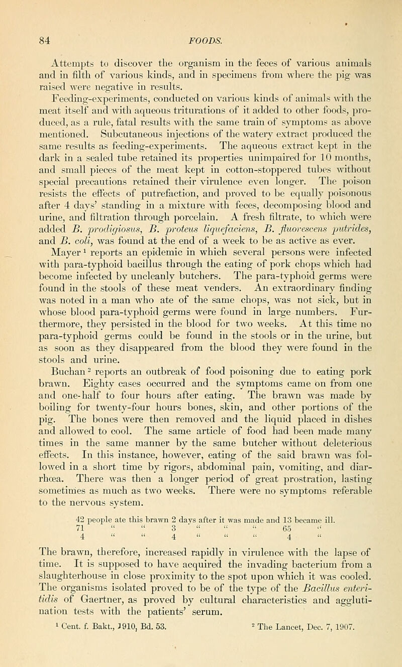 Attempts tu discover the organism iu tiie feces of various animals and in filth of various kinds, and in specimens from where the pig was raised were negative in results. Feeding-experiments, conducted on various kinds of animals ^vith the meat itself and with aqueous triturations of it added to other foods, pro- duced, as a rule, fatal results with the same train of symptoms as above mentioned. Subcutaneous injections of the watery extract produced the same results as feeding-experiments. The aqueous extract kept in the dark in a sealed tube retained its properties unimpaired for 10 months, and small pieces of the meat kejit in cotton-stoppered tubes without special precautions retained their virulence even longer. The poison resists the effects of putrefaction, and proved to be equally poisonous after 4 days' standing in a mixture with feces, decomposing blood and urine, and filtration through porcelain. A fresh filtrate, to which were added B. prodigiosvs, B. proteus Hquefaciens, B. fluorescens putrides, and B. coli, was found at the end of a week to be as active as ever. Mayer ^ reports an epidemic in which several persons were infected with para-typhoid bacillus through the eating of pork chops which had become infected by uncleanly butchers. The para-typhoid germs were found in the stools of these meat venders. An extraordinary finding was noted in a man who ate of the same chops, was not sick, but in whose blood para-typhoid germs were found in large numbers. Fur- thermore, they pei'sisted in the blood for two weeks. At this time no para-typhoid germs could be found in the stools or in the urine, but as soon as they disappeared from the blood they were found in the stools and urine. Buchan^ reports an outbreak of food poisoning due to eating pork brawn. Eighty cases occurred and the symptoms came on from one and one-half to four hours after eating. The brawn was made by boiling for twenty-four hours bones, skin, and other portions of the pig. The bones were then removed and the liquid placed in dishes and allowed to cool. The same article of food had been made many times in the same manner by the same butcher without deleterious eifects. In this instance, however, eating of the said brawn was fol- lowed in a short time by rigors, abdominal pain, vomiting, and diar- rhoea. There was then a longer period of great prostration, lasting sometimes as much as two weeks. There were no symptoms referable to the nervous system. 42 people ate this brawn 2 days after it was made and 13 became ill. 71   3   '' 65 '' 4   4   '• 4 The brawn, therefore, increased rapidly in virulence with the lapse of time. It is supposed to have acquired the invading bacterium from a slaughterhouse in close proximity to the spot upon which it was cooled. The organisms isolated proved to be of the type of the Bacillus enteri- tidis of Gaertner, as proved by cultural characteristics and aggluti- nation tests with tlie patients' serum. 1 Cent. f. Bakt., J 910, Bd. 53. ^ xhe Lancet, Dec. 7, 1907.