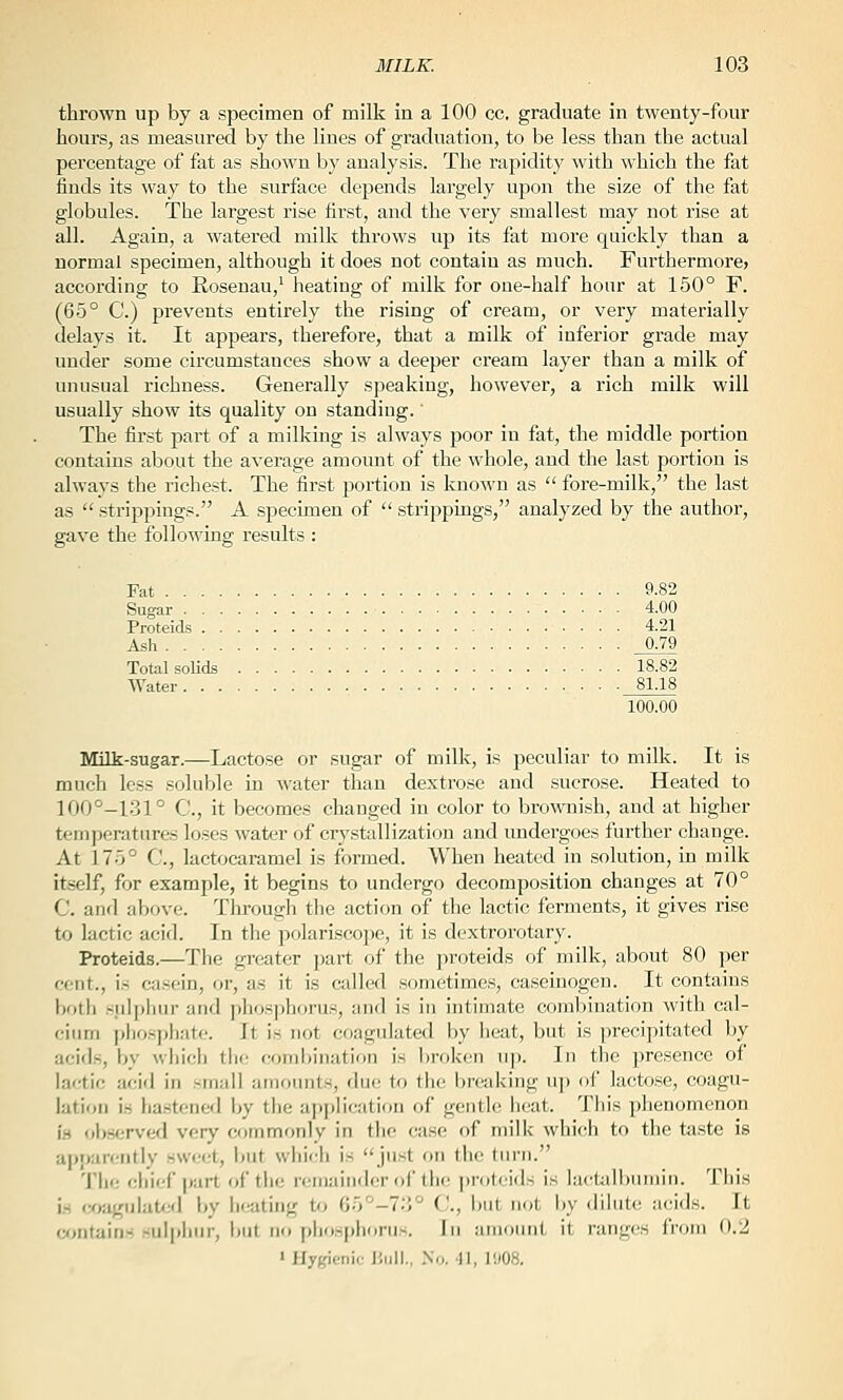 thrown up by a specimen of milk in a 100 cc, graduate in twenty-four hours, as measured by the lines of graduation, to be less than the actual percentage of fat as shown by analysis. The rapidity with which the fat finds its way to the surface depends largely upon the size of the fat globules. The largest rise first, and the very smallest may not rise at all. Again, a watered milk throws up its fat more quickly than a normal specimen, although it does not contain as much. Furthermore^ according to Rosenau,' heating of milk for one-half hour at 150° F. (65° C) prevents entirely the rising of cream, or very materially delays it. It appears, therefore, that a milk of inferior grade may under some circumstances show a deeper cream layer than a milk of unusual richness. Generally speaking, however, a rich milk will usually show its quality on standing.' The first jJart of a milking is always poor in fat, the middle portion contains about the average amount of the whole, and the last portion is always the richest. The first portion is known as  fore-milk, the last as  strippings. A specimen of  strippings, analyzed by the author, gave the following results : Fat 9.82 Sugar 4.00 Proteids 4.21 Ash 0.79 Total soUds 18.82 Water 81.18 100.00 Milk-sugar.—Lactose or sugar of milk, is peculiar to milk. It is much less soluble in water than dextrose and sucrose. Heated to 100°-131° C, it becomes changed in color to brownish, and at higher temperatures loses water of crystallization and undergoes further change. At 175° C, lactocaramel is formed. When heated in solution, in milk itself, for example, it begins to undergo decomposition changes at 70° C. and above. Through the action of the lactic ferments, it gives rise to lactic acid. In the polariscope, it is dextrorotary. Proteids.—The greater part of the proteids of milk, about 80 per cent., is casein, or, as it is called .sometimes, caseinogeu. It contains both siilphur and ])hosphorus, and is in intimate combination with cal- cium i)liosj)liatc. It is not coagulated by heat, but is precipitated by acids, by wliich tlic coml)iiiation is broken u]). In the presence of lactic acid in small amounts, due to the breaking uj) of lactose, coagu- lation is ha.stened by the application of gentle heat. This phenomenon i.s observed very commonly in the case of milk which to the taste is apparently sweet, i)Ut which is just on the turn. The chief part of the remainder of the proteids is la<tali)uinin. This is coagulaUid by licating to G5'^-7;i° C, but not by dilute acids. It w^ntains sulphur, but no phosphorus. In amount it ranges from 0.2 » Hygienic liiill., .\o. 41, 1'j08.