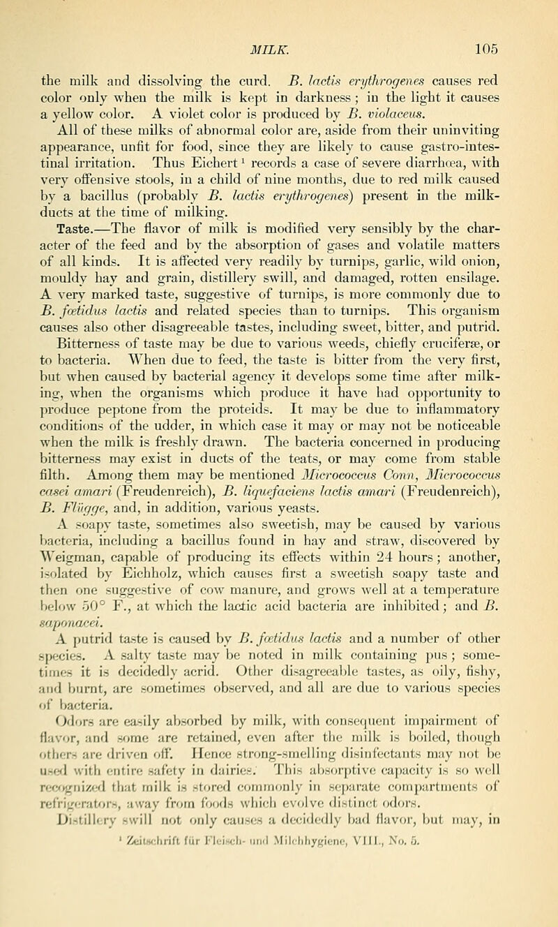 the milk and dissolving the curd. B. lactls erythrogenes causes red color only when the milk is kept in darkness ; in the light it causes a yellow color. A violet color is produced by B. violaceus. All of these milks of abnormal color are, aside from their uninviting appearance, unfit for food, since they are likely to cause gastro-iutes- tinal irritation. Thus Eichert '■ records a case of severe diari'hoea, with very offensive stools, in a child of nine months, due to red milk caused by a bacillus (probably B. lactis erythrogenes) present in the milk- ducts at the time of milking. Taste.—The flavor of milk is modified very sensibly by the char- acter of the feed and by the absorption of gases and volatile matters of all kinds. It is affected very readily by turnips, garlic, wild onion, mouldy hay and grain, distillery swill, and damaged, rotten ensilage. A very marked taste, suggestive of turnips, is more commonly due to B. fcetidus lactis and related species than to turnips. This organism causes also other disagreeable tastes, including sweet, bitter, and putrid. Bitterness of taste may be due to various weeds, chiefly cruciferse, or to bacteria. When due to feed, the taste is bitter from the very first, but when caused by bacterial agency it develops some time after milk- ing, when the organisms which produce it have had opportunity to produce peptone from the proteids. It ma}' be due to inflammatory conditions of the udder, in which case it may or may not be noticeable when the milk is freshly drawn. The bacteria concerned in producing bitterness may exist in ducts of the teats, or may come from stable filth. Among them may be mentioned 3ficrococeus Conn, Micrococcus casei amari (Freudenreich), B. liquefadens lactis amari (Freudenreich), B. Fiugge, and, in addition, various yeasts. A soapy taste, sometimes also sweetish, may be caused by various bacteria, including a bacillus found in hay and straw, discovered by Weigman, capable of jiroducing its effects within 24 hours; another, isolated by Eichholz, which causes first a sweetish soapy taste and then one suggestive of cow manure, and groM'S well at a temperature below 50° F., at which the lactic acid bacteria are inhibited; and B. saponacei. A putrid taste is caused by B. fcetidus lactis and a number of other species. A salty taste may be noted in milk containing jjus ; some- times it is decidedly acrid. Other disagreeable tastes, as oily, fishy, and burnt, are sometimes observed, and all are due to various species (jf bacteria. Odors are easily absorbed by milk, with consequent impairment of flavor, and some are retained, even after tiie milk is l)oiled, though others are driven off. Hence strong-smelling disinfectants may not be u.se<l with (;ntire safety in dairies. This absorptive capacity is so well refy>griized that milk is stored commonly in separate compartments of refrig(;rat'>r.s, away from foods which evolve distinct odors. Di.stiliery swill not only causes a decidedly bad flavor, but may, in ' ZdlHi-.hvih fiir l''lL-is(,-li- iiMil Milr'liliygienc', VIII., iN'd. 5.