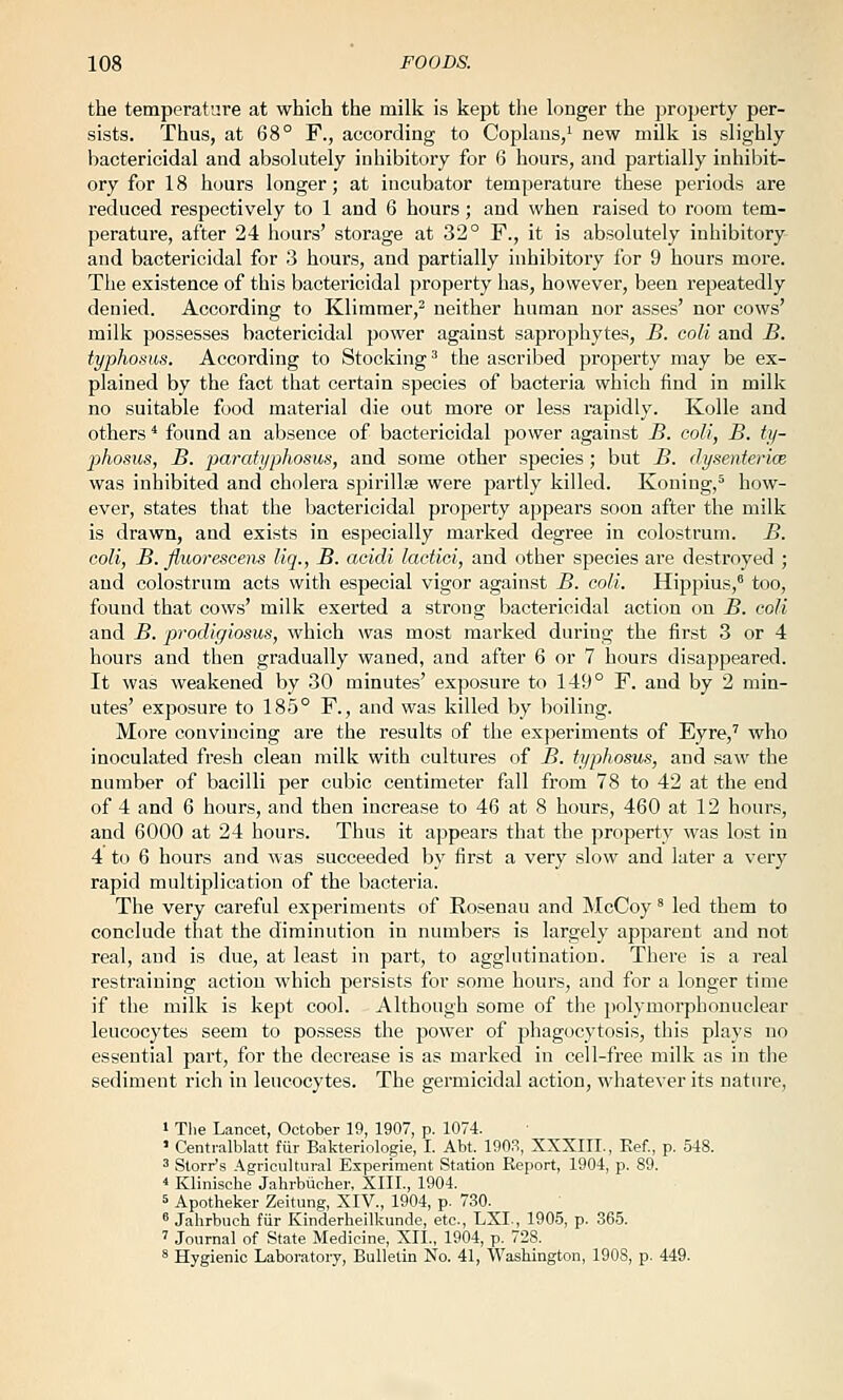 the temperature at which the milk is kept the longer the property per- sists. Thus, at 68° F., according to Coplans/ new milk is slighly bactericidal and absolutely inhibitory for 6 hours, and partially inhibit- ory for 18 hours longer; at incubator temperature these periods are reduced respectively to 1 and 6 hours; and when raised to room tem- perature, after 24 hours' storage at 32° F., it is absolutely inhibitory and bactericidal for 3 hours, and partially inhibitory for 9 hours more. The existence of this bactericidal property has, however, been repeatedly denied. According to Klimmer,^ neither human nor asses' nor cows' milk possesses bactericidal power against saprophytes, B. coli and B. typhosus. According to Stocking^ the ascribed property may be ex- plained by the fact that certain species of bacteria which find in milk no suitable food material die out more or less rapidly. KoUe and others * found an absence of bactericidal power against B. coli, B. ty- phosus, B. paratyphosus, and some other species; but B. dysenterice was inhibited and cholera sjjirillse were partly killed. Koning,^ how- ever, states that the bactericidal property appears soon after the milk is drawn, and exists in especially marked degree in colostrum. B. coli, B. fluorescens liq., B. acidi lactioi, and other species are destroyed ; and colostrum acts with especial vigor against B. coli. Hippius,' too, found that cows' milk exerted a strong bactericidal action on B. coli and B. prodigiosus, which was most marked during the first 3 or 4 hours and then gradually waned, and after 6 or 7 hours disappeared. It was weakened by 30 minutes' exposure to 149° F. and by 2 min- utes' exposure to 185° F., and was killed by boiling. More convincing are the results of the exjieriments of Eyre,' who inoculated fresh clean milk with cultures of B. typhosus, and saw the number of bacilli per cubic centimeter fall from 78 to 42 at the end of 4 and 6 hours, and then increase to 46 at 8 hours, 460 at 12 hours, and 6000 at 24 hours. Thus it appears that the property was lost in 4 to 6 hours and was succeeded by first a very slow and later a very rapid multiplication of the bacteria. The very careful experiments of Rosenau and McCoy' led them to conclude that the diminution in numbers is largely apparent and not real, and is due, at least in part, to agglutination. There is a real restraining action which persists for some hours, and for a longer time if the milk is kept cool. Although some of the polymorphonuclear leucocytes seem to possess the power of phagocytosis, this plays no essential part, for the decrease is as marked in cell-free milk as in tlie sediment rich in leucocytes. The germicidal action, whatever its nature, » Tlie Lancet, October 19, 1907, p. 1074. ' Centi-alblatt fur Bakterinlogie, I. Abt. 190.S, XXXIII., Kef., p. 548. 3 Starr's AgricuUui'al Experiment Station Report, 1904, p. 89. 4 Klinische Jahrbiicher, XIII., 1904. 5 Apotheker Zeitung, XIV., 1904, p. 730. ' Jahrbuch fiir Kinderheilkunde, etc., LXI-, 1905, p. 365. ' Journal of State Medicine, XII., 1904, p. 728. * Hygienic Laboratory, Bulletin No. 41, Washington, 190S, p. 449.