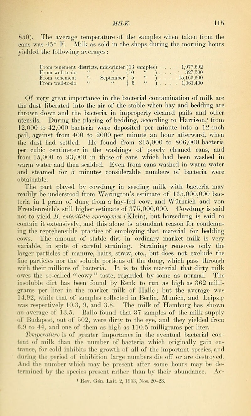 850). The average temperature of the samples when taken from the cans was 45° F. Milk as sold in the shops during the morning hours yielded the following averages: From tenement districts, mid-winter (13 samples) .... 1,977,692 From weU-todo  '  (10  1 . . . . 327,500 From tenement  September (5  ) . . . . 15,163,600 From weU-to-do   ( 5  ) . . . . 1,061,400 Of very great importance in the bacterial contamination of milk are the dust liberated into the air of the stable when hay and bedding are thrown down and the bacteria in improperly cleaned pails and other utensils. During the placing of bedding, according to Harrison/ from 12,000 to 42,000 bacteria were deposited per minute into a 12-inch ,pail, against from 400 to 2000 per minute an hour afterward, when the dust had settled. He found from 215,000 to 806,000 bacteria per cubic centimeter in the washings of poorly cleaned cans, and from 15,000 to 93,000 in those of cans which had been washed in warm water and then scalded. Even from cans washed in warm water and steamed for 5 minutes considerable numbers of bacteria were obtainable. The part played by cowdung in seeding milk with bacteria may readily be understood from Warington's estimate of 1(35,000,000 bac- teria in 1 gram of dung from a hay-fed cow, and Wiithrich and von Freudenreich's still higher estimate of 375,000,000. Cowdung is said not to yield £. enteritidis sporogenes (Klein), but horsedung is said to contain it extensively, and this alone is abundant reason for condemn- ing the reprehensible practice of employing that material for beddiug cjws. The amount of stable dirt in ordinary market milk is very variable, in spite of careful straining. Straining removes only the larger particles of manure, hairs, straw, etc., but does not exclude the fine particles nor the soluble portions of the dung, which jjass througli with their millions of bacteria. It is to this material that dirty milk owes the .«o-called cowy ta.ste, regarded by some as normal. The in.soiuble dirt has been found by Renk to run as high as 362 milli- grams per liter in the market milk of Halle; but the average was 14.92, while tliat of samples collected in Berlin, Munich, and Leipzig wa.s respectively 10.3, 9, and 3.8. The milk of Hamliurg has shown an average of 13.5. Ballo found that 37 samples of the milk supjily of liudapest, out of 502, were dirty to the eye, and they yielded from 6.9 to 44, and one of them as high as 110.5 milligrams per liter. Tempera/ure is of greater importance in the eventual bacterial con- tent of milk than the number of bacteria which originally gain en- trance, for cold inhibits the growth of all of the im])ortant spt'cies, and during the period of inhibition large numbers di(; of! or are dcstroyt'd. And the nurnljer which may be pn^sent after soriK! hours may be de- termined by the specicH present rather than Ijy their abundance. Ac- ' Ktv. (i6n. I>ait. 2, liKK), N<w, 20-23.
