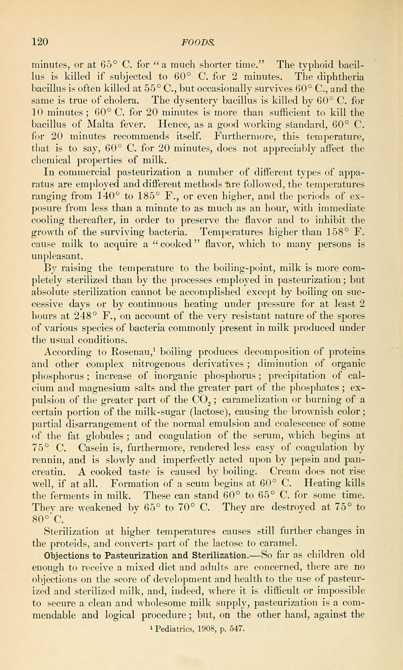 minutes, or at 65° C. for a much shorter time. The typhoid bacil- lus is killed if subjected to 60° C. for 2 minutes. The diphtheria bacillus is often killed at 55° C, but occasionally survives 60° C, and the same is true of cholera. The dysentery bacillus is killed by 60° C. for 10 minutes ; 60° C. for 20 minutes is more than sufficient to kill the bacillus of Malta fever. Hence, as a good working standard, 60° C. for 20 minutes recommends itself. Furthermore, this temperature, that is to say, 60° C. for 20 minutes, does not appreciably affect the chemical properties of milk. In commercial pasteurization a number of different types of appa- ratus are emj)loyed and different methods tire followed, the temperatures ranging from 140° to 185° F., or even higher, and the periods of ex- posure from less than a minute to as much as an hour, Avith immediate cooling thereafter, in order to preserve the flavor and to inhibit the growth of the surviving bacteria. Temperatures higher than 158° F. cause milk to acquire a  cooked flavor, which to many persons is unpleasant. By raising the temperature to the boiling-point, milk is more com- pletely sterilized than by the processes employed in pasteurization; but absolute sterilization cannot be accomf)lished except by boiling on suc- cessive days or by continuous heating under pressure for at least 2 hours at 248° F., on account of the very resistant nature of the spores of various species of bacteria commonly present in milk produced under the usual conditions. According to Eosenau,^ boiling produces decomposition of jjroteins and other complex nitrogenous derivatives; diminution of organic phosphorus; increase of inorganic phosphorus; precipitation of cal- cium and magnesium salts and the greater part of the phosphates ; ex- pulsion of the greater part of the CO^; caramelization or burning of a certain portion of the milk-sugar (lactose), causing the brownish color ; partial disarrangement of the normal emulsion and coalescence of some of the fat globules ; and coagulation of the serum, which begins at 75° C. Casein is, furthermore, rendered less easy of coagulation by rennin, and is sloMdy and imperfectl}^ acted upon by pepsin and pan- creatin. A cooked taste is caused by boiling. Cream does not rise well, if at all. Formation of a scum begins at 60° C. Heating kills the ferments in milk. These can stand 60° to 65° C. for some time. They are weakened by 65° to 70° C. They are destroyed at 75° to 80°*C. Sterilization at higher temperatures causes still further changes in the proteids, and converts part of the lactose to caramel. Objections to Pasteurization and Sterilization.—So far as children old enough to receive a mixed diet and adults are concerned, there are no objections on the score of development and health to the use of pasteur- ized and sterilized milk, and, indeed, where it is difficult or impossible to secure a clean and wholesome milk supply, pasteurization is a com- mendable and logical procedure; but, on the other hand, against the 1 Pediatrics, 1908, p. 547.