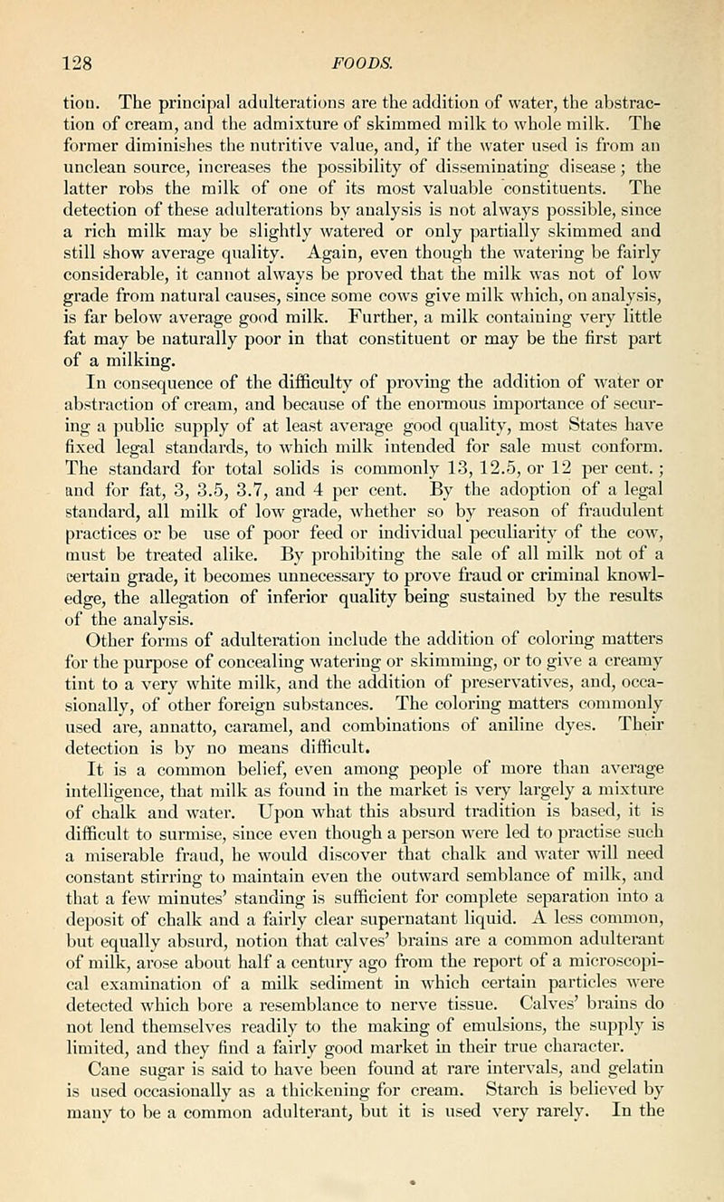 tion. The principal adulterations are the addition of water, the abstrac- tion of cream, and the admixture of skimmed milk to whole milk. The former diminishes the nutritive value, and, if the water used is from an unclean source, increases the possibility of disseminating disease; the latter robs the milk of one of its most valuable constituents. The detection of these adulterations by analysis is not always possible, since a rich milk may be slightly watered or only partially skimmed and still show average quality. Again, even though the watering be fairly considerable, it cannot always be proved that the milk was not of low grade from natural causes, since some cows give milk which, on analysis, is far below average good milk. Further, a milk containing very little fat may be naturally poor in that constituent or may be the first part of a milking. In consequence of the difficulty of proving the addition of water or abstraction of cream, and because of the enonnous importance of secur- ing a public supply of at least average good quality, most States have fixed legal standards, to which milk intended for sale must conform. The standard for total solids is commonly 13, 12.5, or 12 per cent.; and for fat, 3, 3.5, 3.7, and 4 per cent. By the adoption of a legal standard, all milk of low grade, whether so by reason of fraudulent practices or be use of poor feed or individual peculiarity of the cow, must be treated alike. By prohibiting the sale of all milk not of a certain grade, it becomes unnecessary to prove fraud or criminal knowl- edge, the allegation of inferior quality being sustained by the results of the analysis. Other forms of adulteration include the addition of coloring matters for the purpose of concealing watering or skimming, or to give a creamy tint to a very white milk, and the addition of preservatives, and, occa- sionally, of other foreign substances. The coloring matters commonly used are, annatto, caramel, and combinations of aniline dyes. Their detection is by no means difficult. It is a common belief, even among people of more than average intelligence, that milk as found in the market is very largely a mixture of chalk and water. Upon what this absurd tradition is based, it is difficult to surmise, since even though a person were led to practise such a miserable fraud, he would discover that chalk and water will need constant stirring to maintain even the ou.tward semblance of milk, and that a few minutes' standing is sufficient for complete separation into a deposit of chalk and a fairly clear supernatant liquid. A less common, but equally absurd, notion that calves' brains are a common adulterant of milk, arose about half a century ago from the report of a microscopi- cal examination of a milk sediment in which certain particles were detected which bore a resemblance to nerve tissue. Calves' brains do not lend themselves readily to the making of emulsions, the supply is limited, and they find a fairly good market in their true character. Cane sugar is said to have been found at rare intervals, and gelatin is used occasionally as a thickening for cream. Starch is believed by many to be a common adulterant, but it is used very rarely. In the