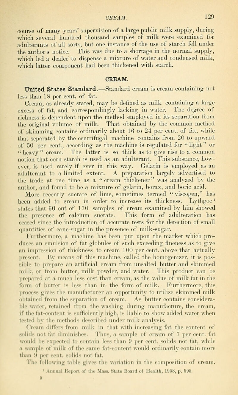 course of many years' supervision of a large public milk supply, during which several hundred thousand samples of milk were examined for adulterants of all sorts, but one instance of the use of starch fell under the author s notice. This was due to a shortage in the normal supply, which led a dealer to dispense a mixture of water and condensed milk, which latter component had been thickened with starch. CREAM. United States Standard.^—Standard cream is cream containing not less than 18 per cent, of fat. Cream, as already stated, may be defined as milk containing a large excess of fat, and correspondingly lacking in water. The degree of richness is dependent upon the method employed in its separation from the original volume of milk. That obtained by the common method of skimming contains ordinarily about 16 to 24 per cent, of fat, while that separated by the centrifugal machine contains from 20 to upward of 50 per cent., according as the machine is regulated for  light or  heavy  cream. The latter is so thick as to give rise to a common notion that corn starch is used as an adulterant. This substance, how- ever, is used rarely if ever in this way. Gelatin is employed as an adulterant to a limited extent. A preparation largely advertised to the trade at one time as a cream thickener was analyzed by the author, and found to be a mixture of gelatin, borax, and boric acid. More recently sucrate of lime, sometimes termed  viscogen, has been added to cream in order to increase its thickness. Lythgoe' states that 60 out of 170 samples of cream examined by him showed the presence of calcium sucrate. This form of adulteration has ceased since the Introduction, of accurate tests for the detection of small quantities of cane-sugar in the presence of milk-sugar. Furthermore, a machine has been j)ut upon the market which pro- duces an emulsion of fat globules of such exceeding fineness as to give an impression of thickness to cream 100 per cent, above that actually present. By means of this machine, called the homogeuizer, it is pos- .sible to jiropare an artificial cream from unsalted butter and skimmed milk, or from butter, milk powder, and water. This product can be prepared at a much less cost than cream, as the value of milk fat in the ibrm of butter is less than in the form of milk. Furthermore, this process gives the manufacturer an opportunity to utilize skimmed milk ol>tained from the separation of cream. As butter contains considera- ble water, retained from the washing during manufacture, the cream, if the fat-content is sufficiently liigli, is liable to show added water when tested by the methods dcscrilx'd under milk analysis. Cream differs from milk in that with increasing fat the content of H'flids not fat dimiiiish(!S. Thus, a sample of cream of 7 per cent, fiit would be i.'Xpectcfd to contain h.'ss than 9 per cent, solids not fiit, while a Humple of milk of the same fiit-content would ordinarily contain more than 9 per r;eiit. solids not fat. The following table gives the variation in the e(iiri|)iisiti(jn (iC crcMm. ' Annual Iteport of tlic .Mjibh. HUite lioaid .,f lle:iltli, I'JOH, ji, Wj^y.