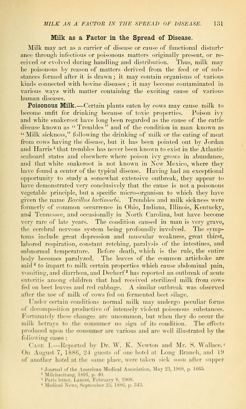 Milk as a Factor in the Spread of Disease. Milk may act as a carrier of disease or cause of functional disturb- ance through infectious or poisonous matters originally present, or re- ceived or evolved during handling and disti'ibution. Thus, milk may be poisonous by reason of matters derived from the feed or of sub- stances formed after it is drawn; it may contain organisms of various kinds connected with bovine diseases ; it may become contaminated in various ways with matter containing the exciting cause of various human diseases. Poisonous Milk.—Certain plants eaten by cows may cause milk to become unfit for drinking because of toxic properties. Poison ivy and white snakeroot have long been regarded as the cause of the cattle disease known as  Trembles  and of the condition in man known as Milk sickness, following the drinking of milk or the eating of meat from cows having the disease, but it has been pointed out by Jordan and Harris '■ that trembles has never been known to exist in the Atlantic seaboard states and elsewhere where poison ivy grows in abundance, and that white snakeroot is not known in New Mexico, where they have found a center of the typical disease. Having had an exceptional opportunity to study a somewhat extensive outbreak, they appear to have demonstrated very conclusively that the cause is not a poisonous vegetable princi])le, but a specific micro-organism to which they have given the name Bacillus lactimorbi. Trembles and milk sickness were formerly of common occurrence in Ohio, Indiana, Illinois, Kentucky, and Tennessee, and occasionally in North Carolina, but have become very rare of late years. The condition caused in man is very grave, the cerebral nervous system being profoundly involved. The symp- toms include great depression and muscular weakness, great thirst, labored respiration, constant retching, paralysis of the intestines, and subnormal temperature. Before death, which is the rule, the entire body becomes paralyzed. The leaves of the common artichoke are said * to impart to milk certain properties which cause abdominal pain, vomiting, and diarrhrea, and Decherf^ has reported an outbreak of acute enteritis among children that had received sterilized milk from cows fed on beet leaves and red cabbage. A similar outbreak was observed after the use of milk of cows fed on fermented beet silage. Under certain crtnditions normal milk may undergo peculiar forms of dccompo>ition j)roductive of intensely violent poisonous substances. Fortunately these changes are uncommon, but when they do occur the milk betrays to the consumer no sign of its condition. The eifects l)rfMlii<*d upon the cr^nsumer are various and are well illustrated by the following ca.sfts : Cask I.—Kcportcl by Dr. \V. K. X.wton and Mr. S. Wallace. On August 7, 18H(;, 24 guests of one Ik,id ;il Long lirancii, :iimI i!l of another hotel at the same place, were i,ik<ii -icl< soon afliT -ii|i|Mr ' .fourniil of the Amcrioan Medical AHsociatimi, .May 2.'i, lilO.S, j). UiCO. ' .Mileliz.:ituii«, l«!M, |i. 40. ' I'arU li-tu,T, I.iin(«t, Krliriiaiy H, 1i»08. ♦ .Medical NewH, Hcplciiilwr '!'>, \HH(>, p. 'M:i.