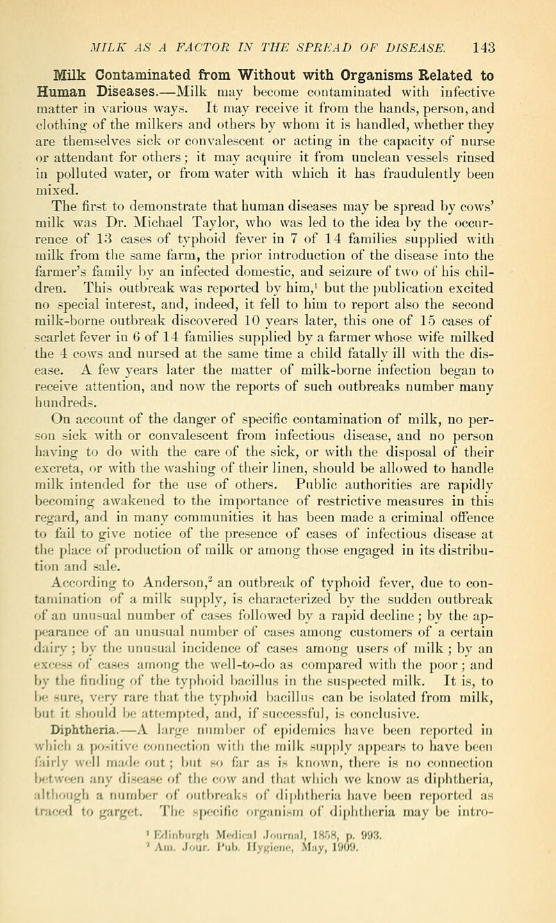 Milk Contaminated from Without with Organisms Related to Human Diseases.—Milk may become contaminated with infective matter in various ways. It may receive it from the hands, person, and clothing of the milkers and othei's by whom it is handled, whether they are themselves sick or convalescent or acting in the capacity of nurse or attendant for others; it may acquire it from unclean vessels rinsed in polluted water, or from water with which it has fraudulently been mixed. The first to demonstrate that human diseases may be spread by cows' milk was Dr. Michael Taylor, who was led to the idea by the occur- rence of 13 cases of typhoid fever in 7 of 14 families supjjlied with milk from tiie same farm, the prior introduction of the disease into the farmer's family by an infected domestic, and seizure of two of his chil- dren. This outbreak was reported by him,' but the publication excited no special interest, and, indeed, it fell to him to report also the second milk-borne outbreak discovered 10 years later, this one of 15 cases of scarlet fever in 6 of 14 families supplied by a farmer whose wife milked the 4 cows and nursed at the same time a child fatally ill with the dis- ease. A few years later the matter of milk-borne infection began to receive attention, and now the reports of such outbreaks number many hundreds. On account of the danger of specific contamination of milk, no per- son sick with or convalescent from infectious disease, and no person having to do with the care of the sick, or with the disposal of their excreta, or with the washing of their linen, should be allowed to handle milk intended for the use of others. Public authorities are rapidly becoming awakened to the importance of restrictive measures in this regard, and in many communities it has been made a criminal offence to fail to give notice of the presence of cases of infectious disease at the place of production of milk or among those engaged in its distribu- tion and sale. According to Anderson,'' an outbreak of typhoid fever, due to con- tamination of a milk supply, is characterized by the sudden outbreak of an unusual number of cases followed by a rapid decline; by the ap- pearance of an uimsual number of cases among customers of a certain dairy ; by the unusual incidence of cases among users of milk ; by an ••xcess of cases among the well-to-do as compared with the poor; and by the finding of the typhoid i)acillus in the suspected milk. It is, to be sure, very rare that the typhoid i)acillus can be isolated from milk, but it should be attempted, and, if successful, is conclusive. Diphtheria.—A large numiier of epidemics have been reported in which a po.^itivo coimection with tlie milk sup|)ly appears to have been fairly well made out; but .so far as is known, there is no coimection lj(;tw<*n any disease of the cow and that wliich we know as di|)htheria, although a numbfjr of outbreaks of diphtheria have been reported as IrwjtfX to garget. The specific organism of diphtheria may be intro- ' F/linbiir(?li Mwliwil .Journal, 18.'j8, p. 993. ' Am. .lour. i'ub. IIy({ieiif, May, 1909.