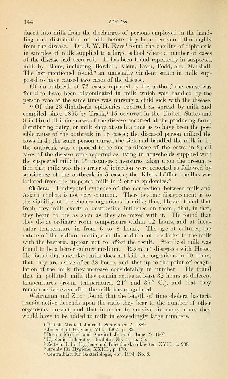 duced into milk from the discbarges of persons employed in the hand- ling and distribution of milk before they have I'ecovered thoroughly from the disease. Dr. J. W. H. Eyre' found the bacillus of diphtheria in samples of milk supplied to a large school where a number of cases of the disease had occurred. It has been found repeatedly in suspected milk by others, including Bowhill, Klein, Dean, Todd, and Marshall. The last mentioned found ^ an unusually virulent strain in milk sup- posed to have caused two cases of the disease. Of an outbreak of 72 cases reported by the author,' the cause was found to have been disseminated in milk which was handled by the person who at the same time was nursing a child sick with the disease.  Of the 23 diphtheria epidemics reported as spread by milk and compiled since 1895 by Trask,* 15 occurred in the United States and 8 in Great Britain ; cases of the disease occurred at the producing farm, distributing dairy, or milk shop at such a time as to have been the pos- sible cause of the outbreak in 18 cases; the diseased person milked the cows in 4 ; the same person nursed the sick and handled the milk in 1 ; the outbreak was supposed to be due to disease of the cows in 2; all cases of the disease were reported as living in households supplied with the suspected milk in l5 instances; measures taken upon the presump- tion that milk was the carrier of infection were reported as followed by subsidence of the outbreak in 5 cases ; the Klebs-Lofiler bacillus was isolated from the suspected milk in 2 of the epidemics. Cholera.—Undisputed evidence of the connection between milk and Asiatic cholera is not very common. There is some disagreement as to the viability of the cholera organisms in milk; thus, Hesse^ found that fresh, raw milk exerts a destructive influence on them; that, in fact, they begin to die as soon as they are mixed with it. He found that they die at ordinary room temperature within 12 hours, and at incu- bator temperature in from 6 to 8 hours. The age of cultures, the nature of the culture media, and the addition of the latter to the milk with the bacteria, appear not to affect the result. Sterilized milk was found to be a better culture medium. Basenau' disagrees with Hesse. He found that uncooked milk does not kill the organisms in 10 hours, that they are active after 38 hours, and that up to the pomt of coagu- lation of the milk they increase considerably in number. He found that in polluted milk they remain active at least 32 hours at difierent temperatures (room temperature, 24° and 37° C), and that they remain active even after the milk has coagulated. Weigraann and Zirn' found that the length of time cholera bacteria remain active depends upon the ratio they bear to the number of other organisms present, and that in order to survive for many hours they would have to be added to milk in exceedingly large numbers. I British Medical Journal, September 2, 1889. = Journal of Hygiene, VII., 1907, p. 32. ^Boston Medical and Surgical Journal, June 27, 1907. * Hygienic Laboratory Bulletin No. 41, p. 36. ^ Zeitschrift fiir Hygiene und Infectionski-ankheiten, XVII., p. 238. 6 Archiv fiir Hygiene, XXIII., p. 170. ' Centralblatt fiir Bakteriologie, etc., 1S94, No. 8.