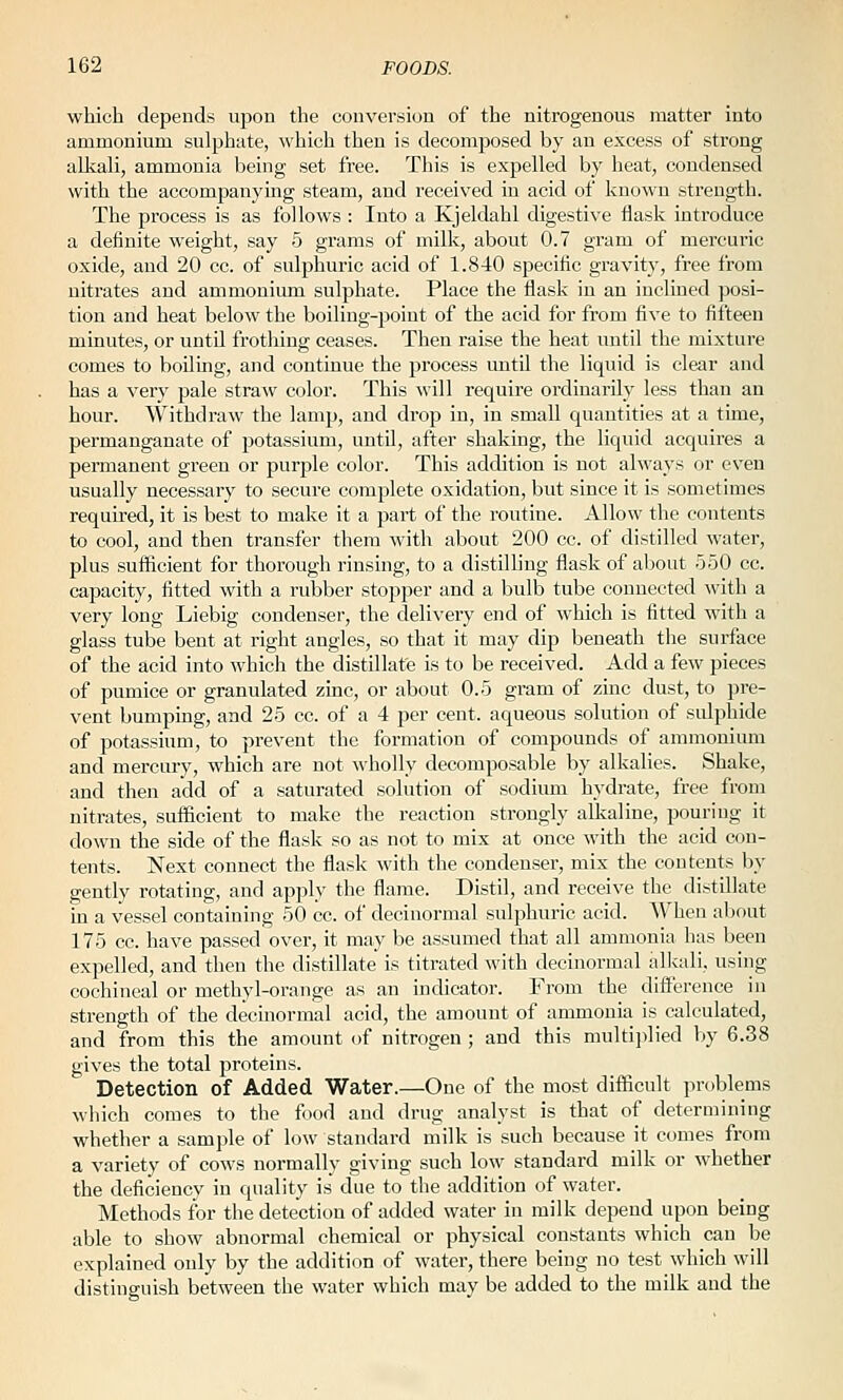 which depends upon the conversion of the nitrogenous matter into ammonium sulphate, which then is decomposed by an excess of strong alkaU, ammonia being set free. This is expelled by heat, condensed with the accompanying steam, and received in acid of known strength. The process is as follows : Into a Kjeldahl digestive flask introduce a definite weight, say 5 grams of milk, about 0.7 gram of mercuric oxide, and 20 cc. of sulphuric acid of 1.840 specific gravity, free from nitrates and ammonium sulphate. Place the flask in an inclined posi- tion and heat below the boiling-point of the acid for from five to fifteen minutes, or until frothing ceases. Then raise the heat until the mixture comes to boiling, and continue the process until the liquid is clear and has a very pale straw color. This will require ordinarily less than an hour. Withdraw the lamp, and drop in, in small quantities at a time, permanganate of potassium, until, after shaking, the liquid acquires a permanent green or purple color. This addition is not always or even usually necessary to secure complete oxidation, but since it is sometimes required, it is best to make it a part of the routine. Allow the contents to cool, and then transfer them with about 200 cc. of distilled water, plus sufficient for thorough rinsing, to a distilhng flask of about 550 cc. capacity, fltted with a rubber stopper and a bulb tube connected with a very long Liebig condenser, the delivery end of which is fitted with a glass tube bent at right angles, so that it may dip beneath the surface of the acid into which the distillate is to be received. Add a few pieces of pumice or granulated zinc, or about 0.5 gram of zinc dust, to pre- vent bumping, and 25 cc. of a 4 per cent, aqueous solution of sulphide of potassium, to prevent the formation of compounds of ammonium and mercury, which are not wholly decomposable by alkalies. Shake, and then add of a saturated solution of sodium hydrate, free from nitrates, sufficient to make the reaction strongly allialine, pouring it down the side of the flask so as not to mix at once with the acid con- tents. Next connect the flask with the condenser, mix the contents by gently rotating, and apply the flame. Distil, and receive the distillate m a vessel containing 50 cc. of decinormal sulphuric acid. When about 175 cc. have passed over, it may be assumed that all ammonia has been expelled, and then the distillate is titrated with decinormal alkali, using cochineal or methyl-orange as an indicator. Fi'om the difference in strength of the decinormal acid, the amount of ammonia is calculated, and from this the amount of nitrogen ; and this multijilied by 6.38 gives the total proteins. Detection of Added Water.—One of the most difficult problems which comes to the food and drug analyst is that of determining whether a sample of low standard milk is such because it comes from a variety of cows normally giving such low standard milk or whether the deficiency in quality is due to the addition of water. Methods for the detection of added water in milk depend upon being able to show abnormal chemical or physical constants which can be explained only by the addition of water, there being no test which will distinguish between the water which may be added to the milk and the