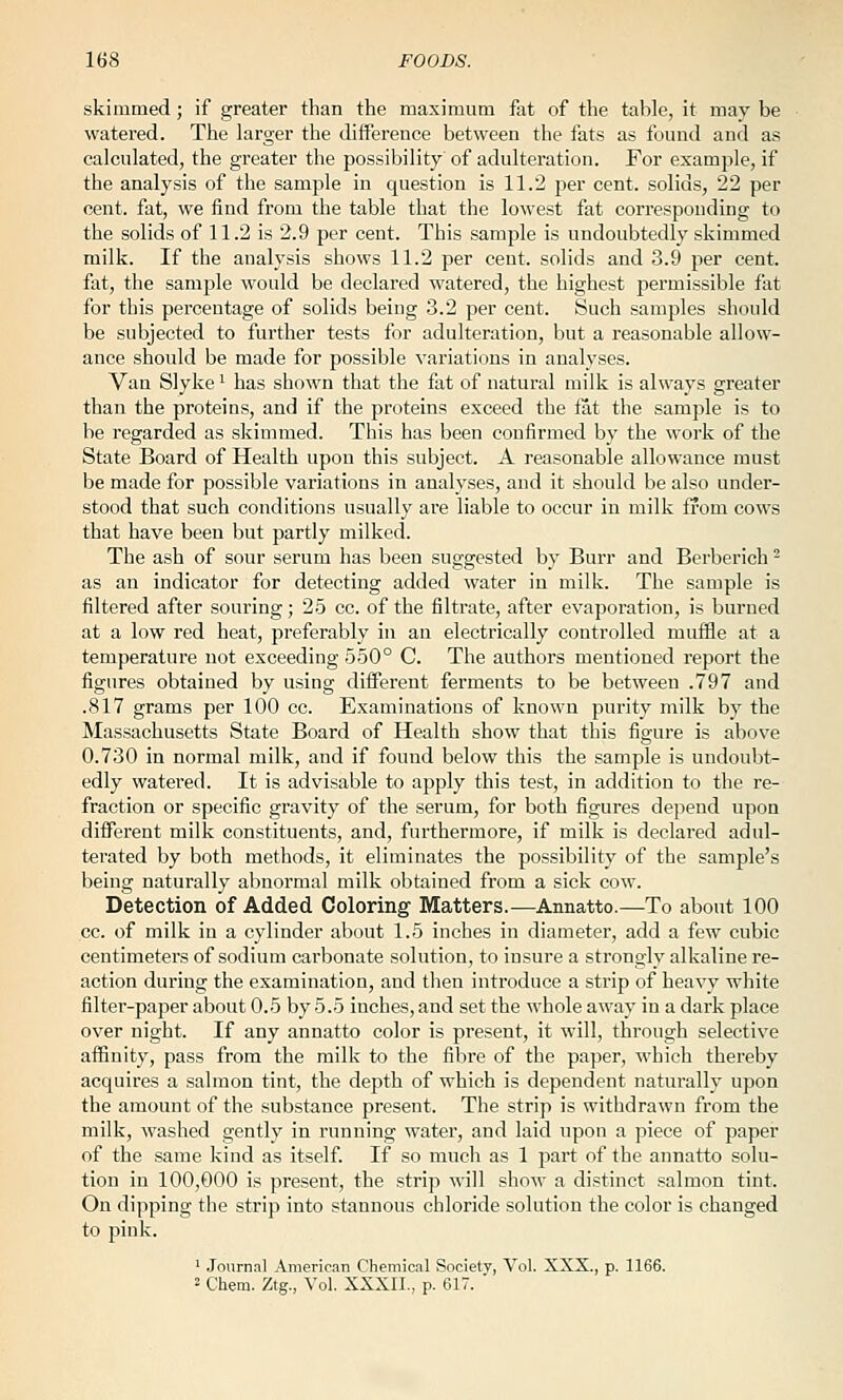 skimmed; if greater than the maximum fat of the table, it may be watered. The larger the difference between the fats as found and as calculated, the greater the possibility of adulteration. For example, if the analysis of the sample in question is 11.2 per cent, solids, 22 per cent, fat, we find from the table that the lowest fat corresponding to the solids of 11.2 is 2.9 per cent. This sample is undoubtedly skimmed milk. If the analysis shows 11.2 per cent, solids and 3.9 per cent, fat, the sample would be declared watered, the highest permissible fat for this percentage of solids being .3.2 per cent. Such samples should be subjected to further tests for adulteration, but a reasonable allow- ance should be made for possible variations in analyses. Van Slyke '^ has shown that the tat of natural milk is always greater than the proteins, and if the proteins exceed the tat the sample is to be regarded as skimmed. This has been confirmed by the woi'k of the State Board of Health upon this subject. A reasonable allowance must be made for possible variations in analyses, and it should be also under- stood that such conditions usually are liable to occur in milk from cows that have been but partly milked. The ash of sour serum has been suggested by Burr and Berberich ^ as an indicator for detecting added water in milk. The sample is filtered after souring; 25 cc. of the filtrate, after evaporation, is burned at a low red heat, preferably in an electrically controlled muffle at a temperature not exceeding 550° C. The authors mentioned report the figures obtained by using different ferments to be between .797 and .817 grams per 100 cc. Examinations of known purity milk by the Massachusetts State Board of Health show that this figure is above 0.730 in normal milk, and if found below this the sample is undoubt- edly watered. It is advisable to apply this test, in addition to the re- fraction or specific gravity of the serum, for both figures depend upon different milk constituents, and, furthermore, if milk is declared adul- terated by both methods, it eliminates the possibility of the sample's being naturally abnormal milk obtained from a sick cow. Detection of Added Coloring' Matters.—Annatto.—To about 100 cc. of milk in a cylinder about 1.5 inches in diameter, add a few cubic centimeters of sodium carbonate solution, to insure a strongly alkaline re- action during the examination, and then introduce a strip of heavy white filter-paper about 0.5 by 5.5 inches, and set the whole away in a dark place over night. If any annatto color is present, it will, through selective affinity, pass from the milk to the fibre of the paper, which thereby acquires a salmon tint, the depth of which is dependent naturally upon the amount of the substance present. The strip is withdrawn from the milk, washed gently in running water, and laid upon a piece of paper of the same kind as itself. If so much as 1 part of the annatto solu- tion in 100,000 is present, the strip will show a distinct salmon tint. On dipping the strip into stannous chloride solution the color is changed to pink. ' Journal American Chemical Society, Vol. XXX., p. 1166. 2 Chem. Ztg., Vol. XXXII., p. 617.