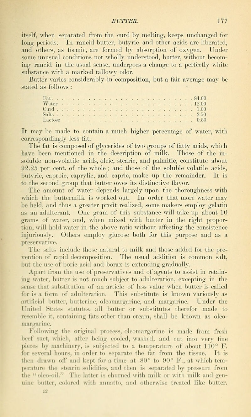 itself, when separated from the curd by melting, keeps unchanged for long periods. In rancid butter, butyric and other acids are liberated, and others, as formic, are formed by absorption of oxygen. Under some unusual conditions not wholly understood, butter, without becom- ing rancid in the usual sense, undergoes a change to a jjerfectly white substance with a marked talloAV}' odor. Butter varies considerably in composition, but a fair average may be stated as follows: Fat 84.00 Water 12.00 Curd 1.00 Salts 2.50 Lactose 0.50 It may l^e made to contain a much higher percentage of water, with correspondingly less fat. The fat is composed of glycerides of two groups of fatty acids, which have been mentioned in the description of milk. Those of the in- soluble non-volatile acids, oleic, stearic, and palmitic, constitute about 92.25 per cent, of the whole; and those of the soluble volatile acids, butyric, caproic, caprylic, and capric, make up the remainder. It is to the second group that butter owes its distinctive flavor. The amount of water depends largely upon the thoroughness with which the buttermilk is worked out. In order that more Avater may be held, and thus a greater profit realized, some makers employ gelatin as an adulterant. One gram of this substance will take up about 10 grams of water, and, when mixed with butter in the right propor- tion, will hold water in the above ratio without affecting the consistence injuriously. Others employ glucose both for this purpose and as a preservative. The salts include those natural to milk and those added for the j^re- ventioii of rapid decomposition. The usual addition is common salt, but the use of boric acid and borax is extending gradually. Apart from the use of preservatives and of agents to assist in retain- ing water, butter is not much sul)ject to adulteration, excepting in the .sen.se tliat substitution of an article of less value when butter is called for is a form of adulteration. This substitute is known variously as artificial butter, buttorine, oleomargarine, and margarine. Under the United States statutes, all butter or substitutes therefor made iia resetiiiiU; it, containing fiits other than cream, shall be known as oleo- margiirine. Following the original ]irocess, olcomargariiic is madi' fioin f'rcsii beef suet, which, after b(;ing cooled, wasiied, and cut into very due pieces by machinery, i.s subjected to a temperatni'(! of about 110° F. for .several hours, in order to .separate the fat from the tissue. It is tli<;n drawn off and kept for a time at 80° to 90° F., at which tem- IK-ratiire the stcjarin solidififw, and then is separated by j)ressure irorn the oleo-oil. 'J'lie latter is churned with milk or with milk and gen- uine i)iitt«r, f;f)lore(l with annalto, .-uid otherwi.se treat(,'d like butter. 12