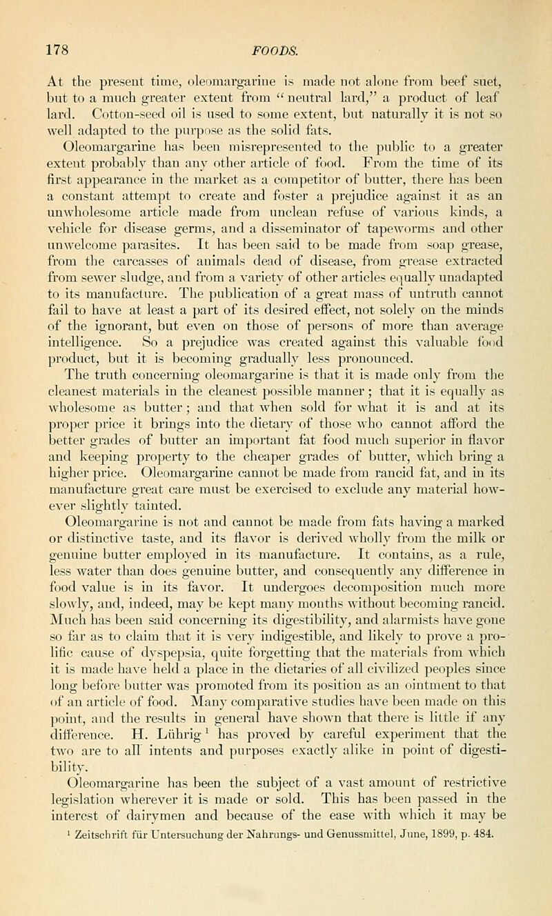 At the present time, oleomargarine is made not alone from beef suet, but to a much greater extent from  neutral lard, a product of leaf lard. Cotton-seed oil is used to some extent, but naturally it is not so well adapted to the purpose as the solid fats. Oleomargarine has been misrepresented to the public to a greater extent probably than any other article of food. From the time of its first appearance in the market as a competitor of butter, there has been a constant attempt to create and foster a prejudice against it as an unwholesome article made from unclean refuse of various kinds, a vehicle for disease germs, and a disseminator of tapeworms and other unwelcome parasites. It has been said to be made from soap grease, from the carcasses of animals dead of disease, from gi'ease extracted from sewer sludge, and from a variety of other articles e(:(ually unadapted to its manufacture. The publication of a great mass of untruth cannot fail to have at least a part of its desired eifect, not solely on the minds of the ignorant, but even on those of persons of more than average intelligence. So a prejudice was created against this valuable food product, but it is becoming gradually less pronounced. The truth concerning oleomargarine is that it is made only from the cleanest materials in the cleanest possible manner; that it is equally as wholesome as butter; and that when sold for what it is and at its proper jjrice it brings into the dietary of those who cannot afford the better grades of butter an important fat food much superior in flavor and keeping property to the cheaper grades of butter, which bring a higher price. Oleomargarine camiot be made from rancid fat, and in its manufacture great care must be exercised to exclude any material how- ever slightly tainted. Oleomargarine is not and cannot be made from fi^ts having a marked or distinctive taste, and its flavor is derived wholly from the milk or genuine butter employed in its manufacture. It contains, as a rule, less water than does genuine butter, and consequently any difference in food value is in its favor. It undergoes decomposition much more slowly, and, indeed, may be kept many months without becoming rancid. Much has been said concerning its digestibility, and alarmists have gone so far as to claim that it is very indigestible, and likely to prove a pro- lific cause of dyspepsia, quite forgetting that the materials from which it is made have held a place in the dietaries of all civilized peoples since long before butter was promoted from its jDOsition as an ointment to that of an article of food. Many comparative studies have been made on this point, and the results in general have shown that there is little if any difference. H. Liihrig' has proved by careful experiment that the two are to all' intents and purposes exactly alike in point of digesti- bility. Oleomargarine has been the subject of a vast amount of restrictive legislation wherever it is made or sold. This has been passed in the interest of dairymen and because of the ease with which it may be ' Zeitscln-ift fiir Untei'suchung der Nahnings- und Genussmittel, June, 1899, p. 484.