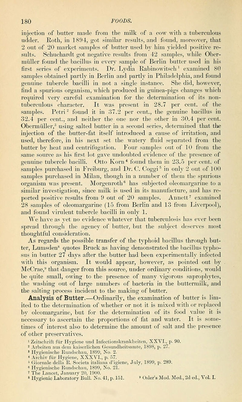 injection of butter made from the milk of a cow with a tuberculous udder. Roth, in 1894, got similar results, and found, moreover, that 2 out of 20 market samples of butter used by him yielded positive re- sults. Schuchardt got negative results from 42 samples, while 01:)er- miiller found the bacillus in every sample of Berlin butter used in his first series of experiments. Dr. Lydia Rabmowitsch' examined 80 samples obtained partly in Berlin and partly in Philadelphia, and found genuine tubercle bacilli in not a single instance. She did, however, find a spurious organism, which produced in guinea-pigs changes which required very careful examination for the determination of its non- tuberculous character. It was present in 28.7 per cent, of the samples. Petri ^ found it in 37.2 per cent., the genuine bacillus in 32.4 per cent., and neither the one nor the other in 30.4 per cent. Obermiiller,^ using salted butter in a second series, determined that the injection of the butter-fat itself introduced a cause of irritation, and used, therefore, in his next set the watery fluid separated from the butter by heat and centrifugation. Four samples out of 10 from the same source as his first lot gave undoubted evidence of the presence of genuine tubercle bacilU. Otto Korn* found them in 23.5 ]3er cent, of samples purchased in Freiburg, and Dr. C. Coggi^ in only 2 out of 100 samples purchased in Milan, though in a number of them the spurious organism was pi'esent. Morgenroth has subjected oleomargarine to a similar investigation, since milk is used in its manufacture, and has re- ported positive results from 9 out of 20 samples. Annett' examined 28 samples of oleomargarine (15 from Berlin and 13 fi'om Livei-pool), and found virulent tubercle bacilli in only 1. We have as yet no evidence whatever that tuberculosis has ever been spread through the agency of butter, but the subject deserves most thoughtful consideration. As regards the possible transfer of the typhoid bacillus through but- ter, Lumsden^ quotes Bruck as having demonstrated the bacillus typho- sus in butter 27 days after the butter had been experimentally infected with this organism. It would appear, however, as pointed out by McCrae, that danger from this source, under ordinary conditions, would be quite small, owing to the presence of many vigorous saprophytes, the washing out of large numbers of bacteria in the buttermilk, and the salting process incident to the making of butter. Analysis of Butter.—Ordinarily, the examination of butter is lim- ited to the determination of whether or not it is mixed with or replaced by oleomargarine, but for the determination of its food value it is necessary to ascertain the proportions of fat and water. It is some- times of interest also to determine the amount of salt and the presence of other preservatives. 1 Zeitschrift fur Hygiene iind Infectionskrankheiten, XXVI., p. 90. 2 Arbeiten aus dem kaiserlichen Gesundheitsamte, 1898, p. 27. ' Hygienische Rundschau, 1899, No. 2. ■■ Archiv fiir Hygiene, XXXVI., p. 57. * Giornale della B. Societa italiaua d'igiene, July, 1899, p. 289. « Hygienische Kundscbau, 1899, No. 21. ' The Lancet, January 20, 1900. s Hygienic Laboratory Bull. No. 41, p. 151. ' Osier's Mod. Med., 2d ed.. Vol. I.