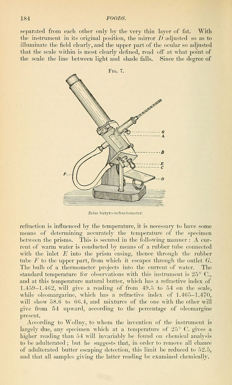 separated from each other only by the very thin layer of fat. With the instrument in its orioinal position, the mirror D adjusted so as to illuminate the field clearly, and the upper part of the ocular so adjusted that the scale within is most clearly defined, read off at what point of the scale the line between light and shade falls. Since the degree of Zeiss butyro-refractometer. I'efraction is influenced by the temperature, it is necessary to have some means of determining accurately the temperature of the specimen between the prisms. This is secured in the following manner : A cur- rent of warm water is conducted by means of a rubber tube connected with the inlet E into the prism casing, thence through the rubber tube F to the upper part, from which it escapes through the outlet G. The bulb of a thermometer projects into the current of water. The standard temperature for observations with this instrument is 25° C, and at this temperature natural butter, which has a refractive index of 1.459—1.462, will give a reading of from 49.5 to 54 on the scale, while oleomargarine, which has a refractive index of 1.465—1.470, will show 58.6 to 66.4, and mixtures of the one with the other wiU give from 54 upward, according to the percentage of oleomargine present. According to Wollny, to whom the invention of the instrument is largely due, any specimen which at a temperature of 25° C. gives a higher reading than 54 will invariably be found on chemical analysis to be adulterated; but he suggests that, in order to remove all chance of adulterated butter escaping detection, this limit be reduced to 52.5, and that all samples giving the latter reading be examined chemically.