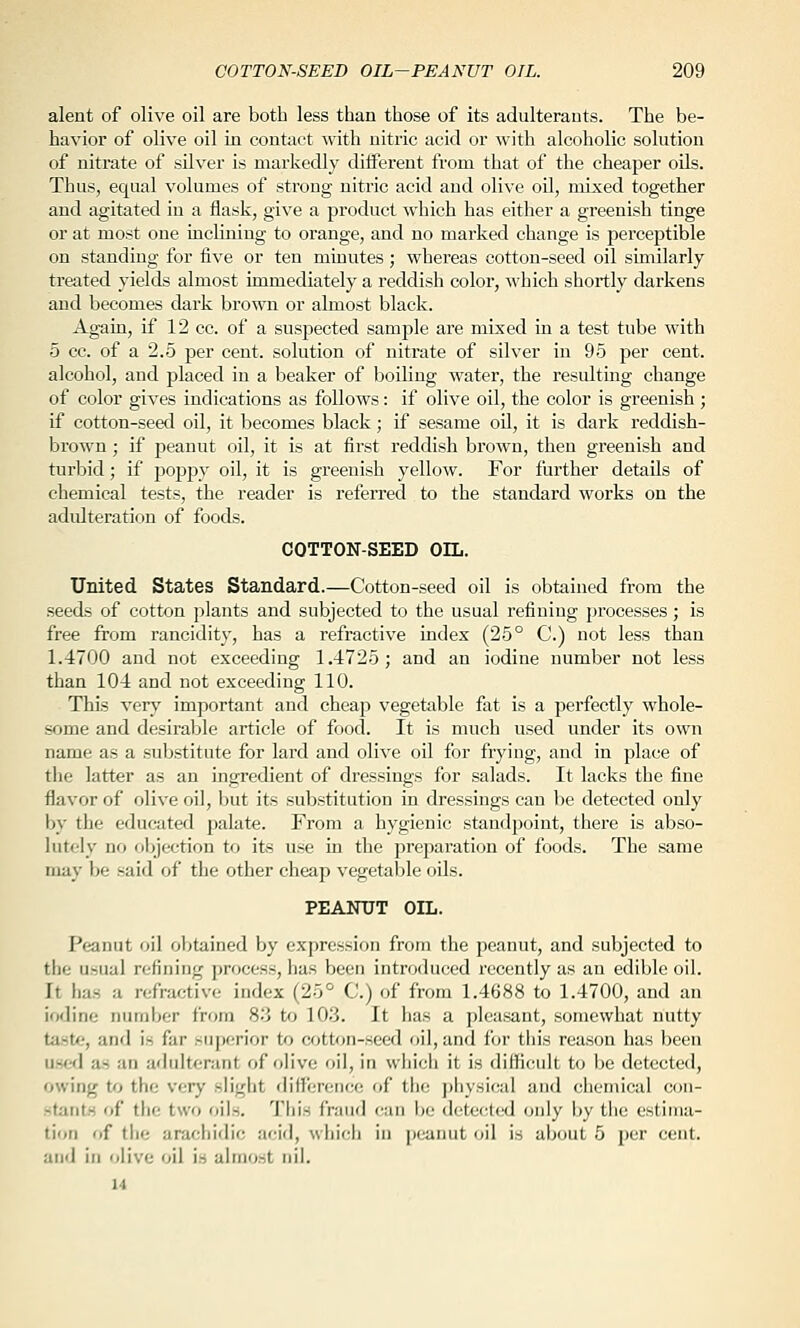 alent of olive oil are both less than those of its adulterauts. The be- havior of olive oil in contact with nitric acid or with alcoholic solution of nitrate of silver is markedly diiferent from that of the cheaper oUs. Thus, equal volumes of strong nitric acid and olive oil, mixed together and agitated in a flask, give a product which has either a greenish tinge or at most one inclining to orange, and no marked change is perceptible on standing for five or ten minutes ; whereas cotton-seed oil similarly treated yields almost immediately a reddish color, which shortly darkens and becomes dark brown or almost black. Again, if 12 cc. of a suspected sample are mixed in a test tube with 5 cc. of a 2.5 per cent, solution of nitrate of silver in 95 per cent, alcohol, and placed in a beaker of boiling water, the resulting change of color gives indications as follows: if olive oil, the color is greenish; if cotton-seed oil, it becomes black; if sesame oU, it is dai'k reddish- brown ; if peanut oil, it is at first reddish brown, then greenish and turbid; if poppy oil, it is greenish yellow. For further details of chemical tests, the reader is referred to the standard works on the adidteration of foods. COTTON-SEED OIL. United States Standard.—Cotton-seed oil is obtained from the seeds of cotton plants and subjected to the usual refining processes; is free from rancidit_y, has a refractive index (25° C.) not less than 1.4700 and not exceeding 1.4725; and an iodine number not less than 104 and not exceeding 110. This very important and cheap vegetable fat is a perfectly whole- some and desirable article of food. It is much used under its own name as a substitute for lard and olive oil for frying, and in place of the latter as an ingredient of dressings for salads. It lacks the fine flavor of olive oil, l>ut its substitution in dressings can be detected only by the educated palate. From a hygienic standpoint, there is abso- lutely no objection to its use in the preparation of foods. The same may be said of the other cheap vegetable oils. PEANUT OIL. Peanut oil obtained by expression from the peanut, and subjected to the usual refining process, has been introduced recently as an edible oil. It has a refractive index (25° C.) of from 1.4688 to 1.4700, and an iodine number from 8.j to 103. It has a pleasant, somewhat nutty taste, and is far superior to cotton-seed oil, and for tliis reason has been use<] as an adulterant of fdive oil, in whicii it is difficult to be detected, owing to the very sliglit difT'erence of the ])hysical and chemical con- stants of the two oils. This fraud can i)o d('tect(Kl only Ijy tiie estima- tion of tlie arachidic acid, whicii in peanut oil is about 5 per cent. and in olive oil is almost nil.