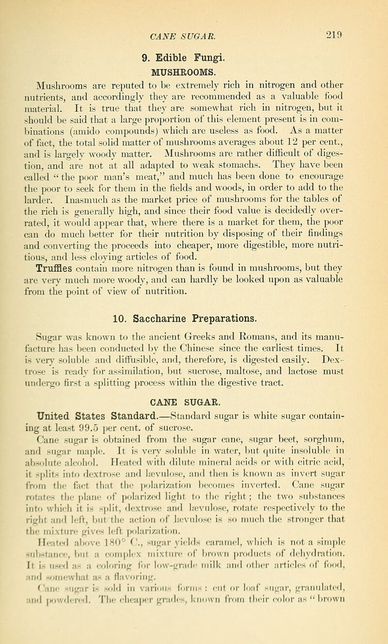 9. Edible Fungi. MUSHROOMS. Mushrooms are reputed to be extremely rich in nitrogen and other nutrients, and accordingly they are recommended as a valuable food material. It l3 true that they are somewhat rich in nitrogen, but it should be said that a large proportion of this element present is in com- binations (amido compounds) which are useless as food. As a matter of fact, the total solid matter of mushrooms averages about 12 per cent., and is largely ^voody matter. Mushrooms are rather difficult of diges- tion, and are not at all adapted to weak stomachs. They have been called  the poor man's meat, and mucli has been done to encourage the poor to seek for them in the iields and woods, in order to add to the larder. Inasmuch as the market price of mushrooms for the tables of the rich is generally high, and since their food value is decidedly over- rated, it would appear that, where there is a market for them, the poor can do much better for their nutrition by disposing of their findings and converting the proceeds into cheaper, more digestible, more nutri- tious, and less cloying articles of food. Truffles contain more nitrogen than is found in mushrooms, but they are very much more woody, and can haixlly be looked upon as valuable from the point of view of nutrition. 10. Saccharine Preparations. Sugar was known to the ancient Greeks and Romans, and its manu- facture has been conducted by the Chinese since the earliest times. It is very soluble and diffusible, and, therefore, is digested easily. Dex- trose is ready for assimilation, but sucrose, maltose, and lactose must undergo first a splitting process withiu the digestive tract. CANE SUGAR. United States Standard.—Standard sugar is white sugar contain- ing at least 99.5 per cent, of sucrose. Cane sugar is obtained from the sugar cane, sugar beet, sorghum, and sugar maple. It is very solul)le in water, liut quite insoluble in absolute alcohol. Heated with dilute mineral acids or with citric acid, it s|)lits into df'Xtrose and lajvulose, and then is known as invert sugar from the fiict that the; polarization becomes inverted. Cane sugar rot;ites tin; ])lane of polarized light to tiic right; the two substances into which it is split, dextrose and licvnlose, rotate respectively to the right and left, but the action of hcvnlosc is so much the stronger that the mixture gives left polarization. Heated al)ove 180'^ C., sugar yields caiiinicl, \\ hich is not a sini])le siibstaiie*!, but a W)mj)li'X mixture of hroun jtrodncts of dehydration. It is ii.sfKl as a («loring for low-grade milk and other articles of food, and somewhat iL« a flavoring. ('•AW -iigar is -old in varimi- iciiin- : nil nr l(];ir -ULi.'ir, granulated, and |Knv<l(;re<l. The cheaper gr.-ulis, l-inunn from their color ;is  brown