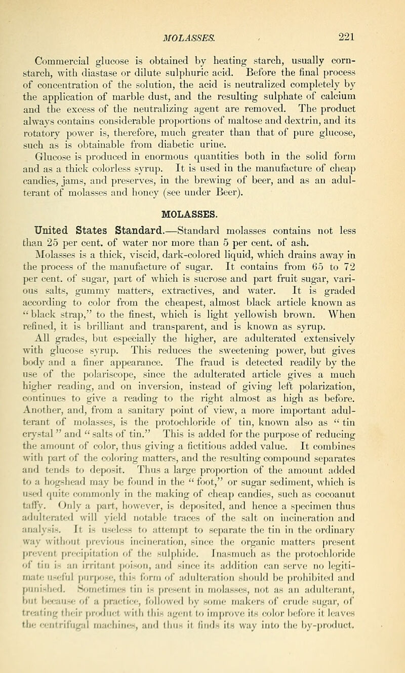 Commercial glucose is obtained by heating starch, usually corn- starch, with diastase or dilute sulphuric acid. Before the final process of concentration of the solution, the acid is neutralized completely by the application of marble dust, and the resulting sulphate of calcium and the excess of the neutralizing agent are removed. The product always contains considerable proportions of maltose and dextrin, and its rotatory power is, therefore, much greater than that of pure glucose, such as is obtainable from diabetic urine. Glucose is produced in enormous quantities both in the solid form and as a thick colorless syrup. It is used in the manufacture of cheap candies, jams, and preserves, in the brewing of beer, and as an adul- terant of molasses and honey (see uuder Beer). MOLASSES. United States Standard.—Standard molasses contains not less than 25 per cent, of water nor more than 5 per cent, of ash. Molasses is a thick, viscid, dark-colored liquid, which drains away in the process of the manufacture of sugar. It contains from 65 to 72 per cent, of sugar, part of which is sucrose and part fruit sugar, vari- ous salts, gummy matters, extractives, and water. It is graded accoi'ding to color from the cheapest, almost black article known as '' black stra]j, to the finest, which is light yellowish brown. When refined, it is brilliant and transparent, and is known as syrup. All grades, but especially the higher, are adulterated extensively with glucose syruj). This reduces the sweetening power, but gives body and a finer appearance. The fraud is detected readily by the use of the polariscope, since the adulterated article gives a much higher reading, and on inversion, instead of giving left polarization, continues to give a reading to the right almost as high as before. Another, and, from a sanitary point of view, a more important adul- terant of molasses, is the protochloride of tin, known also as  tin crj'stal  and  salts of tin. This is added for the puq^ose of reducing the amount of color, thus giving a fictitious added value. It combines with part of the coloring matters, and the resulting compound separates and tends to deposit. Thus a large pro])ortion of the amouut added to a hogshead may be found in tlic  foot, or sugar sediment, which is used (juite atnimonly in the making of cheap candies, such as cocoanut taffy. Only a part, however, is deposited, and hence a specimen thus adultenitfid will yield notable traces of the salt on incineration and analysis. It is useless to attempt to separate the tin in the ordinary way without previous incineration, since the organic matters present jtrevcnt prr'cipitutirjn <>{' the sulphide. Inasmuch as the ])rotoch]oride of tin is an irritant poison, and since its addition can serve no legiti- mate useful piir|)os(;, this form of adulteration sliould be prohibited and [iiinislicd. .S<>iii(;timcs tin is present in molasses, not as an adulterant, but b(^'aii^<; of a [)racticc, (ollowcd by some makers of crude sugar, f)f treating their product with this agent to iin[)rove its color before it leaves the ••(■ntriCugal niar-hirii-^, anri ihii^ it (iiids its way into the l)y-]iro(hict.