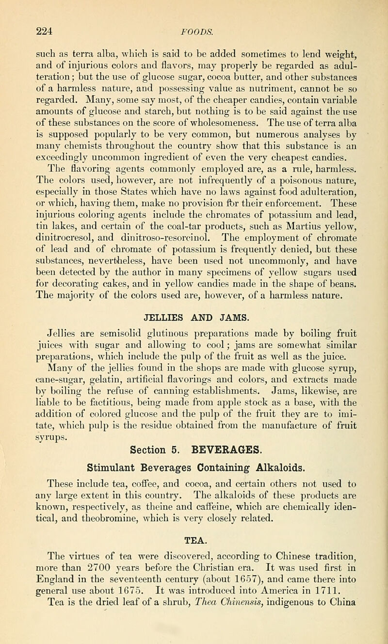 such as terra alba, which is said to be added sometimes to lend weight, and of injurious colors and flavors, may propei'ly be regarded as adul- teration ; but the use of glucose sugar, cocoa butter, and other substances of a harmless nature, and possessing value as nutriment, cannot be so regarded. Many, some say most, of the cheaper candies, contain variable amounts of glucose and starch, but nothing is to be said against the use of these substances on the score of wholesomeness. The use of terra alba is supposed popularly to be very common, but numerous analyses by many chemists throughout the country show that this substance is an exceedingly uncommon ingredient of even the very cheapest candies. The flavoring agents commonly employed are, as a rule, harmless. The colors used, however, are not infrequently of a poisonous nature, especially in those States which have no laws against food adulteration, or which, having them, make no provision for their enforcement. These injurious coloring agents include the chromates of potassium and lead, tin lakes, and certain of the coal-tar products, such as Martins yellow, dinitrocresol, and dinitroso-resorcinol. The employment of ehromate of lead and of ehromate of potassium is frequently denied, but these substances, nevertheless, have been used not uncommonly, and have been detected by the author in many specimens of yellow sugars used for decorating cakes, and in yellow candies made in the shape of beans. The majority of the colors used are, however, of a harmless nature. JELLIES AND JAMS. Jellies are semisolid glutinous preparations made by boiling fruit juices with sugar and allowing to cool; jams are somewhat similar preparations, which include the pulp of the fruit as well as the juice. Many of the jellies found in the shops are made with glucose syrup, cane-sugar, gelatin, artificial flavorings and colors, and extracts made by boiling the refuse of canning establishments. Jams, likewise, are liable to be factitious, being made from apple stock as a base, with the addition of colored glucose and the pulp of the fruit they are to imi- tate, which pulp is the residue obtained from the manufacture of fruit syrups. Section 5. BEVERAGES. Stimulant Beverages Containing Alkaloids. These include tea, coffee, and cocoa, and certain others not used to any large extent in this country. The alkaloids of these products are known, respectively, as theine and caifeine, which are chemically iden- tical, and theobromine, which is very closely related. TEA. The virtues of tea were discovered, according to Chinese tradition, more than 2700 3'ears before the Christian era. It was used first in England in the seventeenth century (about 1657), and came there into general use about 1675. It was introduced into America in 1711. Tea is the dried leaf of a shrub, Thea Chinensis, indigenous to China