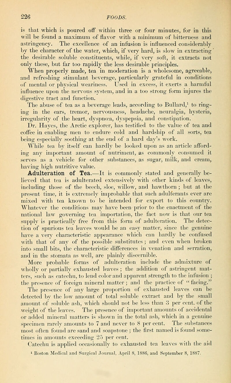 is that which is poured oif within three or four minutes, for in this will be found a maximum of flavor with a minimum of bitterness and astringency. The excellence of an infusion is influenced considerably by the character of the water, which, if very hard, is slow in extracting' the desirable soluble constituents, while, if very soft, it extracts not only these, but far too rapidly the less desirable principles. When properly made, tea in moderation is a wholesome, agreeable, and refreshing stimulant beverage, particularly grateful in conditions of mental or physical weariness. Used in excess, it exerts a harmful influence upon the nervous system, and in a too strong form injures the digestive tract and function. The abuse of tea as a beverage leads, according to Bullard,' to ring- ing in the ears, tremor, nervousness, headache, neuralgia, hysteria, irregularity of the heart, dyspna;a, dyspepsia, and constipation. Dr. Hayes, the Arctic explorer, has testified to the value of tea and coffee in enabling men to endure cold and hardship of all sorts, tea being especially soothing at the end of a hai'd day's work. While tea by itself can hardly be looked upon as an article afford- ing any important amount of nutriment, as commonly consumed it serves as a vehicle for other substances, as sugar, milk, and cream, having high nutritive value. Adulteration of Tea.—It is commonly stated and generally be- lieved that tea is adulterated extensively with other kinds of leaves, including those of the beech, .sloe, willow, and hawthorn ; but at the present time, it is extremely improbable that such adulterants ever are mixed with tea known to be intended for export to this country. Whatever the conditions may have been prior to the enactment of the national law governing tea importation, the fact now is that our tea supply is practically free from this form of adulteration. The detec- tion of spurious tea leaves would be an easy matter, since the genuiue have a very characteristic appearance which can hardly be confused with that of any of the possible substitutes; and even when broken into small bits, the characteristic differences in venation and serration, and in the stomata as well, are plainly discernible. More probable forms of adulteration include the admixture of wholly or partially exhausted leaves ; the addition of astringent mat- ters, such as catechu, to lend color and apparent strength to the infusion ; the presence of foreign mineral matter; and the practice of  facing. The presence of any large proportion of exhausted leaves can be detected by the low amount of total soluble extract and by the small amount of soluble ash, which should not be less than 3 per cent, of the weight of the leaves. The presence of important amounts of accidental or added mineral matters is shown in the total ash, which in a genuine specimen rarely amounts to 7 and never to 8 per cent. The substances most often found are sand and soapstone ; the first named is found some- times in amounts exceeding 2.5 per cent. Catechu is applied occasionally to exhausted tea leaves with the aid ' Boston Medical and Surgical Journal, April 8, 1886, and September 8, 1887.