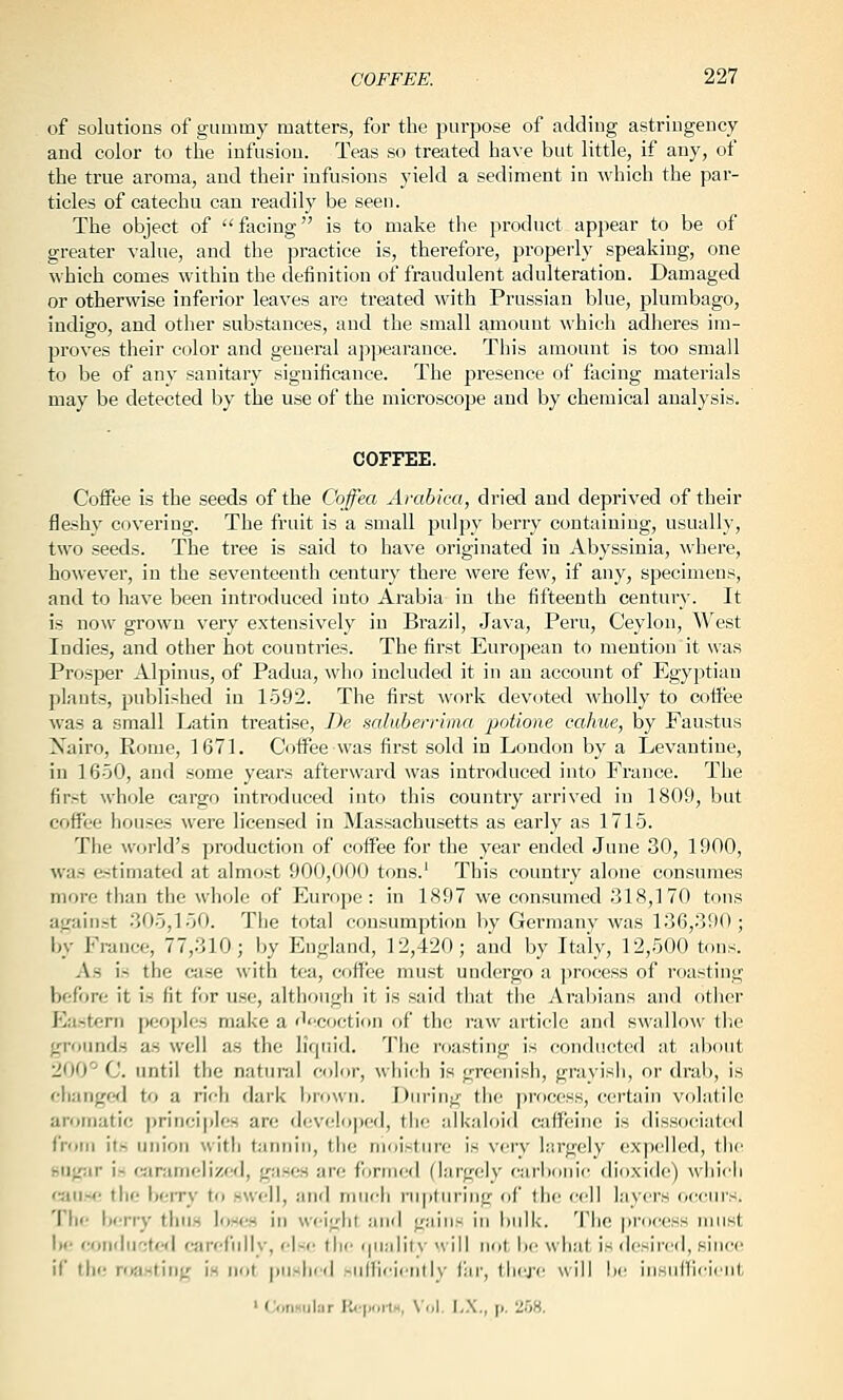 of solutions of gummy matters, for the purpose of adding astriiigency and color to the infusion. Teas so treated have but little, if any, of the true aroma, and their infusions yield a sediment in which the par- ticles of catechu can readily be seen. The object of facing is to make the product appear to be of greater value, and the ]Dractice is, therefore, properly speaking, one which comes within the definition of fraudulent adulteration. Damaged or otherwise inferior leaves are treated with Prussian blue, plumbago, indigo, and other substances, and the small amount which adheres im- proves their color and general appearance. This amount is too small to be of any sanitary significance. The presence of facing materials may be detected by the use of the microscope and by chemical analysis. COFFEE. Coffee is the seeds of the Coffea Arabk-a, dried and deprived of their fleshy covering. The fruit is a small pulpy berry containing, usually, two seeds. The tree is said to have originated iu Abyssinia, where, however, in the seventeenth century there were few, if any, specimens, and to have been introduced into Ai'abia in the fifteenth century. It is now grown very extensively in Brazil, Java, Peru, Ceylon, West Indies, and other hot countries. The first European to mention it was Prosper Alpinus, of Padua, wlio included it in an account of Egyptian plants, published in 1592. The first work devoted wholly to coifee was a small Latin treatise, De saluberriina ■potione cahue, by Faustus Xairo, Rome, 1671. Coffee was first sold in London by a Levantine, in 1650, and some years afterward was introduced into France. The first whole cargo introduced into this country arrived in 1809, but coffee houses were licensed in Massachusetts as early as 1715. The world's production of coffee for the year ended June 30, 1900, M'as estimated at almost 900,000 tons.' This country alone consumes more tlian the wliole of Euro})e : in 1897 we consumed 318,170 tons against 305,150. The total cousumpticm by Germany was 136,390; by France, 77,310; by England, 12,420; and by Italy, 12,500 tons. As is the case with tea, coffee must undergo a process of roasting before it is fit for use, although it is said that the Arabians and otlier I]ustern peoples mal<e a decoction of the raw article and swallo:y the ;rrounds as well as the liquid. The roasting is conducted at about 200''-' C. until the natural color, whic-h is greenish, grayisii, or drab, is ehangefj to a rich dark brown. Diu-ing the process, certain volatile arotiiatif: principles are devfiloped, tiie alkaloid caffeine is dissociated from its union with tiinniu, the moisture is very largely expelled, the HUgar i- cjiramclizcd, gases arr; formed (largely carbonit^ dioxide) whi<ii (■nwrti the berry to swell, and much rujituring of the cell layers occurs. 'I'hr- berry thus loses in weight and gains in bulk. 'I'lio pro(«HS must be rroiidii';te<i carefully, else the i|Uaiil\- nill not be what is desireil, siiitH! if the ntasting is not |)Uslied .-iilliciirilK- r;ir, iIkj-c will ]»- iiisiilllrinil, ' (jonmilar l<<•|«lll^ \ ol. I,.\., p. ii.OS.