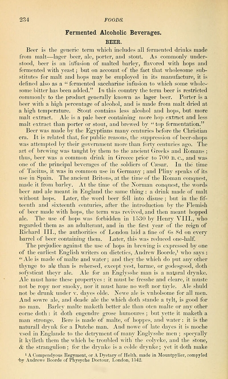 Fermented Alcoholic Beverages. BEER. Beer is the generic term which inchides all fermented drinks made from malt—lager beer, ale, porter, and stout. As commonly under- stood, beer is an iiifusion of malted barley, flavoretl with hops and fermented with yeast; but on account of the fact that wholesome sub- stitutes for malt and hops may be employed in its manufacture, it is defined also as a fermented saccharine infusion to which some whole-- some bitter has been added. In this country the term beer is restricted commonly to the product generally known as lager beer. Porter is a l)eer with a high percentage of alcohol, and is made from malt dried at a high temperature. Stout contains less alcohol and hops, but more malt extract. Ale is a pale beer containing more hop extract and less malt extract than porter or stout, and brewed by  top fermentation. Beer was made by the Egyptians many centuries before the Christian era. It is related that, for public reasons, the suppression of beer-shops was attempted by tlieir government more than forty centuries ago. The art of brewing was taught by them to the ancient Greeks and Romans ; thus, beer was a common drink in Greece prior to 700 E. c, and was one of the principal beverages of the soldiers of Ctesar. In the time of Tacitus, it was in common use in Germany ; and Pliny speaks of its use in Spain. The ancient Britons, at the time of the Roman conquest, made it from barley. At the time of the Norman conquest, the words beer and ale meant in England the same thing : a drink made of malt without hops. Later, the word beer fell into disuse; but in the fif- teenth and sixteenth centuries, after the introduction by the Flemish of beer made with bops, the term was revived, and then meant iiopped ale. The use of hops was forbidden in 1530 by Henry VIII., who regarded them as an adulterant, and in the fi-rst year of the reign of Richard III., the authorities of London laid a fine of 6s 8d on every barrel of beer containing them. Later, this was reduced one-half. The prejudice against the use of hops in brewing is expressed by one of the earliest English writers on dietetics, Andrew Boorde,' who says :  Ale is made of malte and ■water; and they the which do put any other thynge to ale than is I'ehersed, except vest, barme, or godesgood, doth sofysticat the3'r ale. Ale for an Englysshc man is a natural drynke. Ale must haue these propertyes : it must be fressbe and cleare, it niuste not be ropy nor smoky, nor it must haue no weft nor tayle. Ale shuld not be drunk under v. dayes olde. Newe ale is vnholsome for all men. And sowre ale, and deade ale the which doth stande a tylt, is good for no man. Barley malte maketh better ale than oten malte or any other corne doth : it doth engendre grose humoures ; but yette it maketh a man stronge. Bere is made of malte, of hoppes, and water : it is the naturall drynk for a Dutche man. And nowe of late dayes it is moche vsed in Englande to the detryment of many Englysshe men ; specyally it kylleth them the whicli be troubled with the colycke, and the stone, & the strangnlion; for the drynke is a colde drynke; yet it doth make ' A Compendyous Kegyment, or A Dyetaiy of Helth. made in Mountpylier, compyled ■by Andrewe Boorde of Physyche Doctour, London, 1542.