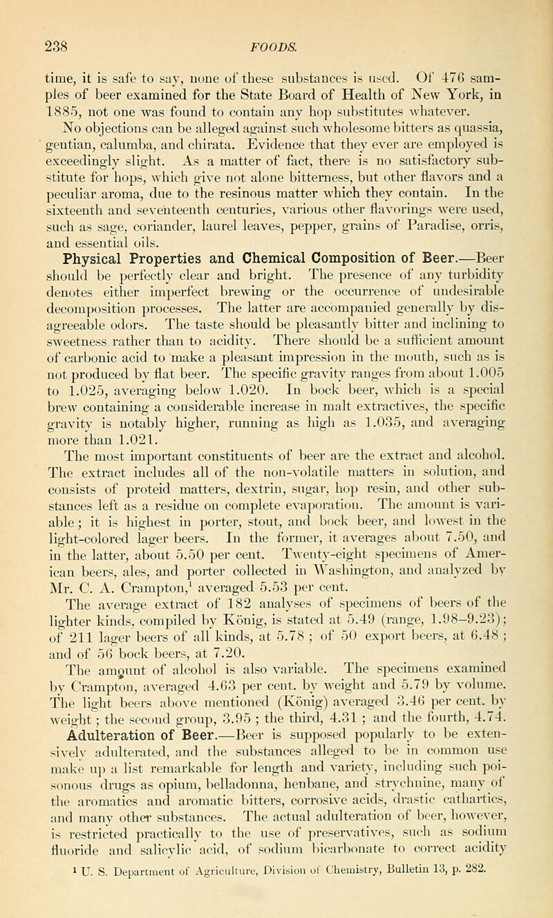 time, it is safe to s<a}-, uone of these substances is used. Of 476 sam- ples of beer examined for the State Board of Health of New York, in 1885, not one was found to contain any hop substitutes -whatever. No objections can be alleged against snch wholesome bitters as quassia, ' gentian, calumba, and chirata. Evidence that they ever are employed is exceedingly slight. As a matter of fact, there is no satisfactory sub- stitute for hops, which give not alone bitterness, but other flavors and a peculiar aroma, due to the resinous matter which they contain. In the sixteenth and seventeenth centuries, various other flavorings wei'e used, such as sage, coriander, laurel leaves, pepper, grains of Paradise, orris, and essential oils. Physical Properties and Chemical Composition of Beer.—Beer should be perfectly clear and bright. The presence of any turbidity denotes either imperfect brewing or the occurrence of undesirable decomposition processes. The latter are accompanied generally by dis- agreeable odors. The taste should be pleasantly bitter and inclining to sweetness, rather than to acidity. There should be a sufficient amount of carbonic acid to make a pleasant impression in the mouth, such as is not produced by flat beer. The specific gravity ranges from about 1.005 to 1.025, averaging below 1.020. In bock beer, which is a sjjecial brew containing a considerable increase in malt extractives, the specific gravity is notably higher, running as high as 1.035, and averaging more than 1.021. The most important constituents of beer are the extract and alcohol. The extract includes all of the non-volatile matters in solution, and consists of proteid matters, dextrin, sugar, hop resin, and other sub- stances left as a residue on complete evaporation. The amoiuit is vari- able ; it is highest in porter, stout, and bock beer, and lowest in the light-colored lager beers. In the former, it averages about 7.50, and in the latter, about 5.50 per cent. Twenty-eight specimens of Amer- ican beers, ales, and porter collected in Washington, and analyzed by Mr. C. A. Crampton,' averaged 5.53 per cent. The average extract of 182 analyses of specimens of beers of the lighter kinds, compiled by Konig, is stated at 5.49 (range, 1.98-9.23); of 211 lager beers of all kinds, at 5.78 ; of 50 export beers, at 6.48 ; and of 56 bock beers, at 7.20. The amgunt of alcohol is also variable. The specimens examined by Crampton, averaged 4.63 per cent, by weight and 5.79 by volume. The light beers above mentioned (Konig) averaged 3.46 per cent, by weight; the second group, 3.95 ; the third, 4.31 ; and the fourth, 4.74. Adulteration of Beer.—Beer is supposed popularly to be exten- sivelv adulterated, and the substances alleged to be in common use make up a list remarkable for length and variety, including such poi- sonous drugs as opium, belladonna, henbane, and strychnine, many of the aromatics and aromatic bitters, corrosive acids, drastic cathartics, and many othei- substances. The actual adulteration of beer, however, is restricted practically to the use of preservatives, such as sodium fluoride and salicylic acid, of sodium bicarbonate to correct acidity > U. S. Department of Agiicultui-e, Division ol' Cliemistry, Bulletin 13, p. 282.