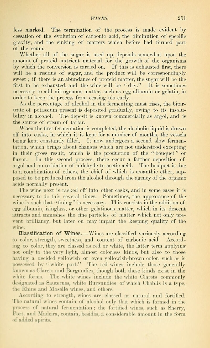 less marked. The termination of the process is made evident by cessation of the evohition of carbonic acid, the diminution of specific gravity, and the sinking of matters which before had formed part of the scum. Whether all of the sugar is used up, depends somewhat uj)on the amount of proteid nutrient material for the growth of the organisms by which the conversion is carried on. If this is exhausted first, there will be a residue of sugar, and the product will be correspondingly sweet; if there is an abundance of proteid matter, the sugar will be the first to be exhausted, and the wine will be  dry. It is sometimes necessary' to add nitrogenous matter, such as egg albumin or gelatin, in order to keep the process from ceasing too early. As the percentage of alcohol in the fermenting must rises, the bitar- trate of potassium present is deposited gradually, owing to its insolu- bility in alcohol. The deposit is known commercially as argol, and is the source of cream of tartar. When the first fermentation is completed, the alcoholic liquid is drawn off into casks, in which it is kept for a number of months, the vessels being kept constantly filled. It now undergoes a second slow fermen- tation, which brings about changes which are not understood excepting in their gross result, which is the production of the bouquet or flavor. In this second process, there occur a farther deposition of argol and an oxidation of aldehyde to acetic acid. The bouquet is due to a combination of ethers, the chief of which is oenanthic ether, sup- posed to be produced from the alcohol through the agency of the organic acids normally present. The wine next is racked off into other casks, and in some cases it is necessary to do this several times. Sometimes, the appearance of the wine is such that fining is necessary. This consists in the addition of egg albumin, isinglass, or other gelatinous matter, which in its descent attracts and enmeshes the fine particles of matter which not only pre- vent brilliancy, but later on may impair the keeping quality of the wine. Classification of Wines.—Wines are classified variously according to color, strengtli, sweetness, and content of carbonic acid. Accord- ing to color, they are classed as red or white, the latter term applying not only to the very light, almost colorless kinds, but also to those having a decided yellowish or even yellowish-brown color, such as is possessed ijy  white port. The red wines include those generally known as Clarets and Burgundies, though both these kinds exist in the white forms. Tlie white wines include the white f'lan'ts commonly designated as Saut<;rnes, white Jiurgiindies of whii:li Cliablis is a type, the liliiiie and Moselle wines, and others. Awording to .strength, wines arc classed as natural and fortified. The natural wines tumt-d'tn of alcohol only that which is formed in the procf;ss of natural fermentation ; the fortified wines, such as Sherry, Port, and .Madeira, contain, besifles, a coii-idirMbli' aiiinniit in Ihc form '•i' added spirits.