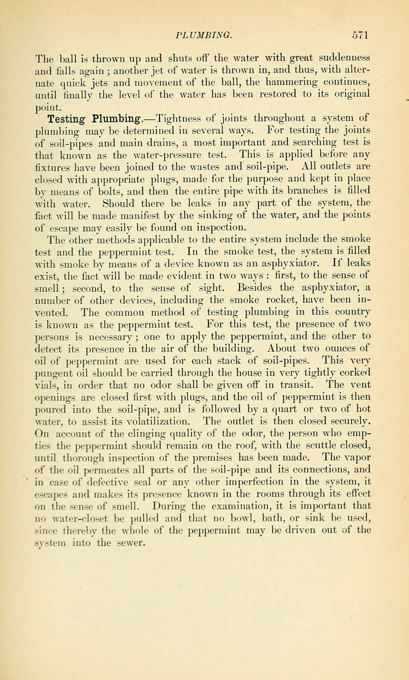 The ball is thrown up and shuts off the water with great suddenness and falls again; another jet of water is thrown in, and thus, with alter- nate quick jets and movement of the ball, the hammering continues, until finally the level of the water has been restored to its original point. Testing Plumbing.—Tightness of joints throughout a system of plumbing may be determined in several ways. For testing the joints of soil-pipes and main drains, a most important and searching test is that known as the water-pressure test. This is applied before any fixtures have been joined to the wastes and soil-pipe. All outlets are closed with appropriate plugs, made for the purpose and kept in place by means of bolts, and then the entire pipe with its branches is filled with water. Should there be leaks in any part of the system, the fact will be made manifest by the sinking of the water, and the points of escape may easily be found on inspection. The other methods applicable to the entire system include the smoke test and the peppermint test. In the smoke test, the system is filled with smoke by means of a device known as an asphyxiator. If leaks exist, the fact will be made evident in two ways : first, to the sense of smell; second, to the sense of sight. Besides the asphyxiator, a number of other devices, including the smoke rocket, have been in- vented. The common method of testing plumbing in this country is known as the peppermint test. For this test, the presence of two persons is necessary; one to apply the peppermint, and the other to detect its presence in the air of the building. About two oimces of oil of peppermint are used for each stack of soil-pipes. This very pungent oil should be carried through the house in very tightly corked vials, in order that no odor shall be given off in transit. The vent openings are closed first with plugs, and the oil of peppermint is then poured into the soil-pipe, and is followed by a quart or two of hot water, to assist its volatilization. The outlet is then closed securely. On account of the clinging quality of the odor, the person who emp- ties the peppermint should remain on the roof, with the scuttle closed, until thorough inspection of the premises has been made. The vapor of the oil permeates all parts of the soil-pipe and its connections, and in case of defective seal or any other imperfection in the system, it escapes and makes its presence known in the rooms through its effect on the sense of smell. During the examination, it is important that no water-closet be pulled and that no b(jwl, bath, or sink be used, since thereby the whole of the peppermint may be driven out of the system into the sewer.