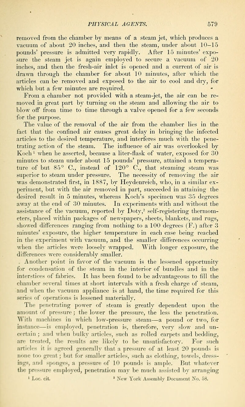 removed from the chamber by means of a steam jet, which produces a vacuum of about 20 inches, and then the steam, under about 10—15 pounds' pressure is admitted very rapidly. After 15 minutes' expo- sure the steam jet is again employed to secure a vacuum of 20 inches, and then the fresh-air inlet is opened and a current of air is drawn through the chamber for about 10 minutes, after which the articles can be removed and exposed to the air to cool and dry, for which but a few minutes are required. From a chamber not provided with a steam-jet, the air can be re- moved in great part by turning on the steam and allowing the air to blow oif from time to time through a valve opened for a few seconds for the purpose. The value of the removal of the air from the chamber lies in the fact that the confined air causes great delay in bringing the infected articles to the desired temperature, and interferes much with the pene- trating action of the steam. The influence of air was overlooked by Koch '■ when he asserted, because a liter-flask of water, exposed for 30 minutes to steam under about 15 pounds' pressure, attained a tempera- ture of but 85° C, instead of 120° C, that steaming steam was superior to steam under pressure. The necessity of removing the air was demonstrated first, in 1887, by Heydenreich, who, in a similar ex- periment, but with the air removed in part, succeeded in attaining the desired result in 5 minutes, whereas Koch's specimen was 35 degrees away at the end of 30 minutes. In experiments with and without the assistance of the vacuum, reported by Doty,- self-registering thermom- eters, placed within packages of newspapers, sheets, blankets, and rugs, showed differences ranging from nothing to a 100 degrees (F.) after 3 minutes' exposure, the higher temperature in each case being reached in the experiment with vacuum, and the smaller differences occurring when the articles were loosely wrapped. With longer exposure, the differences were considerably smaller. . Another point in favor of the vacuum is the lessened opportunity for condensation of the steam in the interior of bundles and in the interstices of fabrics. It has been found to be advantageous to fill the chamber several times at short intervals with a fresh chai'ge of steam, and when the vacuum appliance is at hand, the time required for this series of operations is lessened materially. The penetrating power of steam is greatly dependent upon the amount of pressure; the lower the pressure, the less the penetration. With machines in which low-pressure steam—a pound or two, for instance—is employed, penetration is, therefore, very slow and un- corfciin ; and when bulky articles, such as rolled carpets and bedding, are treated, tiie residts are likely to be unsatisfactory. For such artich'S it is agreed generally that a pressure of at least 20 pounds is none t<^Ki great; but for smaller articles, such as clothing, towf^ls, dress- ings, and sponges, a pressure of 10 pounds is ample. I'ut what(;ver the pressure employed, penetration may be mncii assisted liy arranging ' Loc. cit. ' New York AB-scmbly Document No. 08.