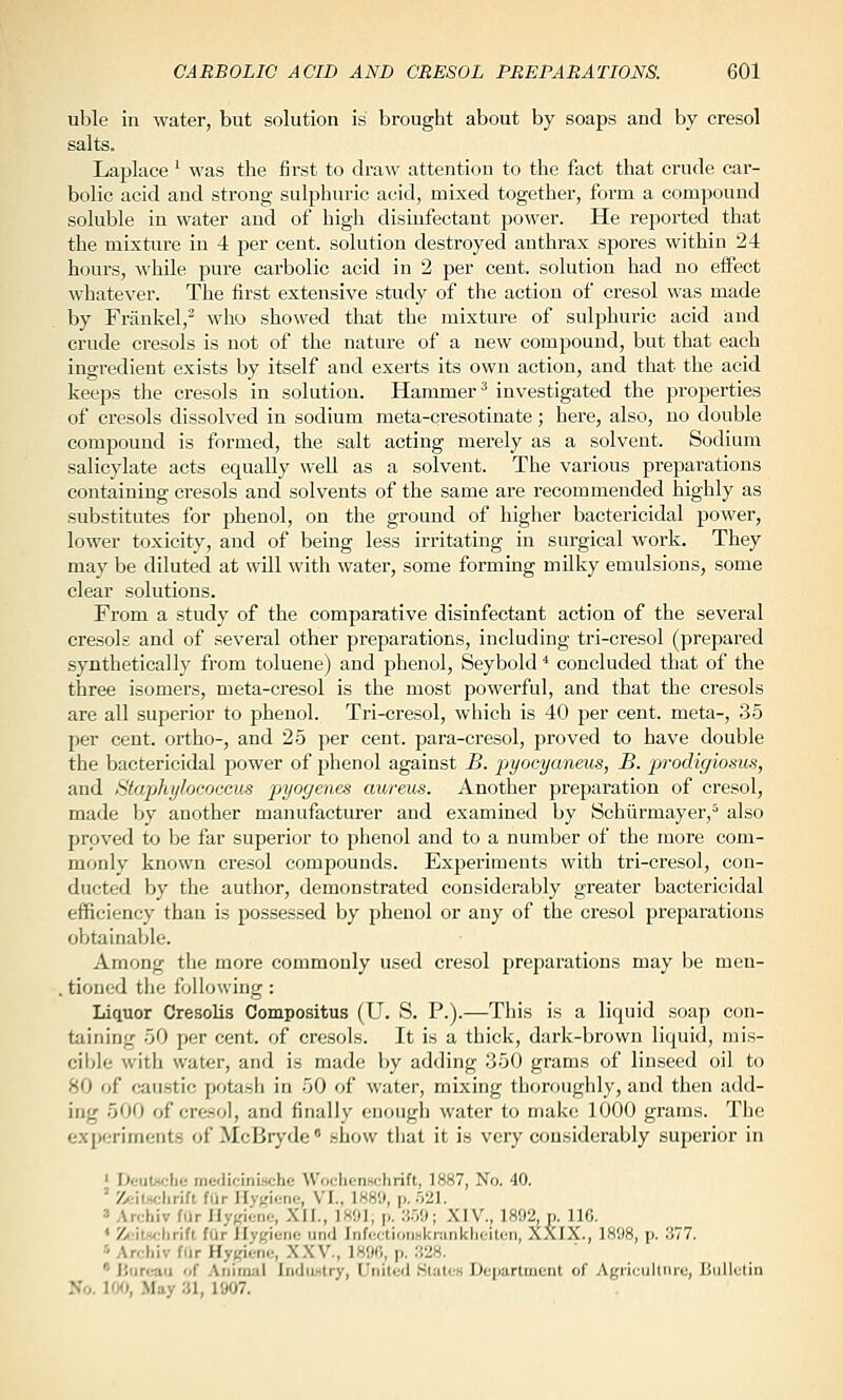 uble in water, but solution is brought about by soaps and by cresol salts. Laj^lace ' was the first to draw attention to the fact that crude car- bolic acid and strong sulphuric acid, mixed together, form a compound soluble in water and of high disinfectant power. He reported that the mixture in 4 per cent, solution destroyed anthrax spores within 24 hours, while pure carbolic acid in 2 per cent, solution had no effect whatever. The first extensive study of the action of cresol was made by Frankel,^ who showed that the mixture of sulphuric acid and crude cresols is not of the nature of a new compound, but that each ingredient exists by itself and exerts its own action, and that the acid keeps the cresols in solution. Hammer^ investigated the properties of cresols dissolved in sodium meta-cresotinate; here, also, no double comj^ound is formed, the salt acting merely as a solvent. Sodium salicylate acts equally well as a solvent. The various preparations containing cresols and solvents of the same are recommended highly as substitutes for phenol, on the ground of liigher bactericidal power, lower toxicity, and of being less irritating in surgical work. They may be diluted at will with water, some forming milky emulsions, some clear solutions. From a study of the comparative disinfectant action of the several cresols and of several other preparations, including tri-cresol (prepared synthetically from toluene) and phenol, Seybold * concluded that of the three isomers, meta-cresol is the most powerful, and that the cresols are all superior to phenol. Tri-cresol, which is 40 per cent, meta-, 35 per cent, ortho-, and 25 per cent, para-cresol, proved to have double the bactericidal power of phenol against B. pyocycmeus, B. prodigiosus, and Staphylococcus pjyogenes aureus. Another preparation of cresol, made by another manufacturer and examined by Schiirmayer,'' also proved to be far superior to phenol and to a number of the more com- monly known cresol compounds. Experiments with tri-cresol, con- ducted by the author, demonstrated considerably greater bactericidal efficiency than is possessed by phenol or any of the cresol preparations obtainable. Among the more commonly used cresol preparations may be men- . tioned the following : Liquor Cresolis Compositus (U. S. P.).—This is a liquid soap con- taining 50 per cent, of cresols. It is a thick, dark-brown liquid, mis- cibie with water, and is made Ijy adding 350 grams of linseed oil to 80 of (caustic pobish in 50 of water, mixing thoroughly, and then add- ing 500 of cresol, and finally enough water to make 1000 grams. The experiments of McBryde' show that it is very considerably superior in ' Deutttche me<licinische Wochenschrift, 1887, No. 40. ' Z'jitHchrift far Hygiene, VI., 1889, p. 521. ' Archiv fUr HyKienc, XII., IHOI, p. :',',<.); XIV., 1892, p. IIG. * Zc-itselirift fOr Hygiene und Infc.dioimkninklieiten, XXIX., 1898, p. 377. '■ Archiv fiir Hygiene, XXV., 1890, p. H28.  Hiireaii of Animal Indiwtry, United States Department of Agrieiiltnre, liiilletin >'o. IW, May :U, 1907.