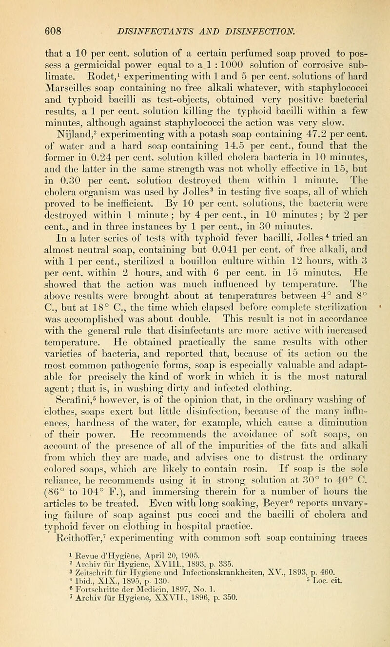 that a 10 per cent, solution of a certain perfumed soap proved to pos- sess a germicidal power equal to a 1 : 1000 solution of corrosive sub- limate. Rodet,' experimenting with 1 and 5 per cent, solutions of hard Marseilles soap containing no free alkali whatever, with staphylococci and typhoid bacilli as test-objects, obtained very positive bacterial results, a 1 per cent, solution killing the typhoid bacilli within a few minutes, althougli against staphylococci the action was very slow. Nijland,^ experimenting with a potash soap containing 47.2 per cent, of water and a hard soap containing 14.5 per cent., found that the former in 0.24 per cent, solution killed cholera bacteria in 10 minutes, and the latter in the same strength was not wholly effective in 15, but in 0.30 per cent, solution destroyed them within 1 minute. The cholera organism was used by Jolles^ in testing five soaps, all of which proved to be inefficient. By 10 per cent, solutions, the bacteria were destroyed within 1 minute; by 4 per cent., in 10 minutes; by 2 per cent., and in three instances by 1 per cent., in 30 minutes. In a later series of tests with typhoid fever bacilli, Jolles ^ tried an almost neutral soap, containing but 0.041 per cent, of free alkali, and with 1 per cent., sterilized a bouillon culture within 12 hours, with 3 per cent, within 2 hours, and with 6 per cent, in 15 minutes. He showed that the action was much influenced by temperature. The above results were brought about at temperatures between 4° and 8° C, but at 18° C, the time which elapsed befoi-e complete sterilization was accomplished was about double. This result is not in accordance with the general rule that disinfectants are more active with increased temperature. He obtained practically the same results with other varieties of bacteria, and reported that, because of its action on the most common pathogenic forms, soap is especially valuable and adapt- able for precisely the kind of work in which it is the most natural agent; that is, in washing dirty and infected clothing. Serafini,^ however, is of the opinion that, in the ordinary washing of clothes, soaps exert but little disinfection, because of the many influ- ences, hardness of the water, for example, which cause a diminution of their power. He recommends the avoidance of soft soaps, on account of the pi-esence of all of the impurities of the fats and alkali from which they are made, and advises one to distrust the ordinary colored soaps, which are likely to contain rosin. If soap is the sole reliance, he recommends using it in strong solution at 30° to 40° C. (86° to 104° F.), and immersing therein for a number of hours the articles to be treated. Even with long soaking, Beyer reports unvary- ing failure of soap against pus cocci and the bacilli of cholera and typhoid fever on clothing in hospital practice. Reithoffer,' experimenting with common soft soap containing traces 1 Bevue d'Hygiene, April 20, 1905. 2 Archiv fur Hygiene, XVIII., 1893, p. 335. 3 Zeitschrift fiir Hygiene und Infectionskrankheiten, XV., 1893, p. 460. ' Ibid., XIX., 1895, p. 130. ^ Loc. cit. « Fortschritte der Medicin, 1897, No. 1. ' Archiv fiir Hygiene, XXVII., 1896, p. 350.