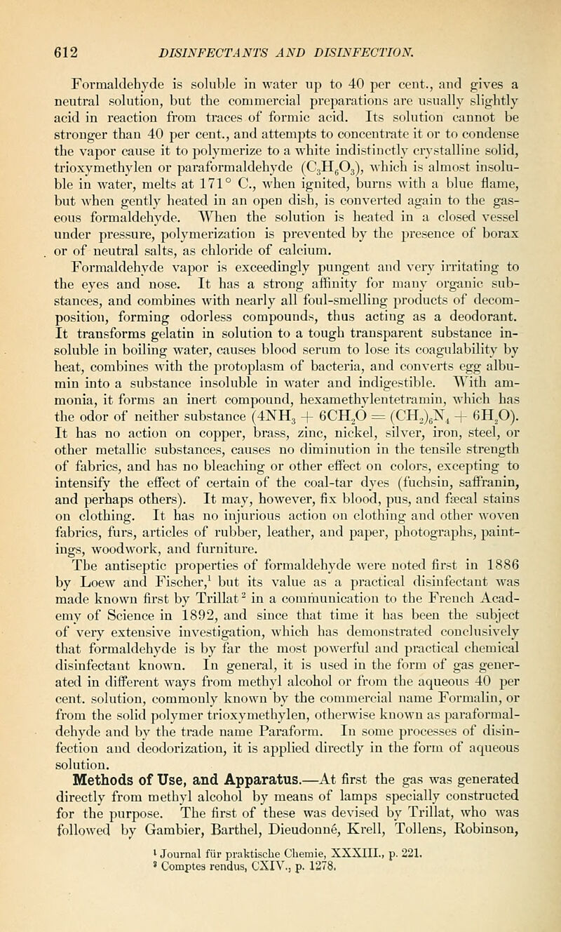 Formaldehyde is soluble in water up to 40 per cent., and gives a neutral solution, but the commercial pi'cparations are usually slightly acid in reaction from traces of formic acid. Its solution cannot be stronger than 40 per cent., and attempts to concentrate it or to condense the vapor cause it to polymerize to a white indistinctly crystalline solid, trioxymethylen or paraformaldehyde (C3H5O3), which is almost insolu- ble in water, melts at 171° C, when ignited, burns with a blue flame, but when gently heated in an open dish, is converted again to the gas- eous formaldehyde. When the solution is heated in a closed vessel under pressure, polymerization is prevented by the presence of borax or of neutral salts, as chloride of calcium. Formaldehyde vapor is exceedingly pungent and very irritating to the eyes and nose. It has a strong aflinity for many organic sub- stances, and combines with nearly all foul-smelling products of decom- position, forming odorless compounds, thus acting as a deodorant. It transforms gelatin in solution to a tough transparent substance in- soluble in boiling water, causes blood serum to lose its coagulability by heat, combines with the protoplasm of bacteria, and converts egg albu- min into a substance insoluble in water and indigestible. With am- monia, it forms an inert compound, hexamethylentetramin, which has the odor of neither substance (4NH3 + 6CHp = (CH.)^^, + 6Hp). It has no action on copper, brass, zinc, nickel, silver, iron, steel, or other metallic substances, causes no diminution in the tensile strength of fabrics, and has no bleaching or other etfect on colors, excepting to intensify the effect of certain of the coal-tar dyes (fuchsin, saffranin, and perhaps others). It may, however, fix blood, pus, and fsecal stains on clothing. It has no injurious action on clothing and other woven fabrics, furs, articles of rubbei', leather, and paper, photographs, paint- ings, woodwork, and furniture. The antiseptic properties of formaldehyde were noted first in 1886 by Loew and Fischer,' but its value as a practical disinfectant was made known first by Trillat ^ in a communication to the French Acad- emy of Science in 1892, and since that time it has been the subject of very extensive investigation, which has demonstrated conclusively that formaldehyde is by far the most powerful and practical chemical disinfectant known. In general, it is used in the form of gas gener- ated in different ways from methyl alcohol or from the aqueous 40 per cent, solution, commonly known by the commercial name Formalin, or from the solid polymer trioxymethylen, otherwise known as paraformal- dehyde and by the trade name Paraform. In some processes of disin- fection and deodorization, it is applied directly in the form of aqueous solution. Methods of Use, and Apparatus.—At first the gas was generated directly from methyl alcohol by means of lamps specially constructed for the purpose. The first of these was devised by Trillat, who was followed by Gambler, Barthel, Dieudonne, Krell, Tollens, Robinson, ' Journal fiir praktiscbe Chemie, XXXIII., p. 221. » Comptea rendus, CXIV., p. 1278.