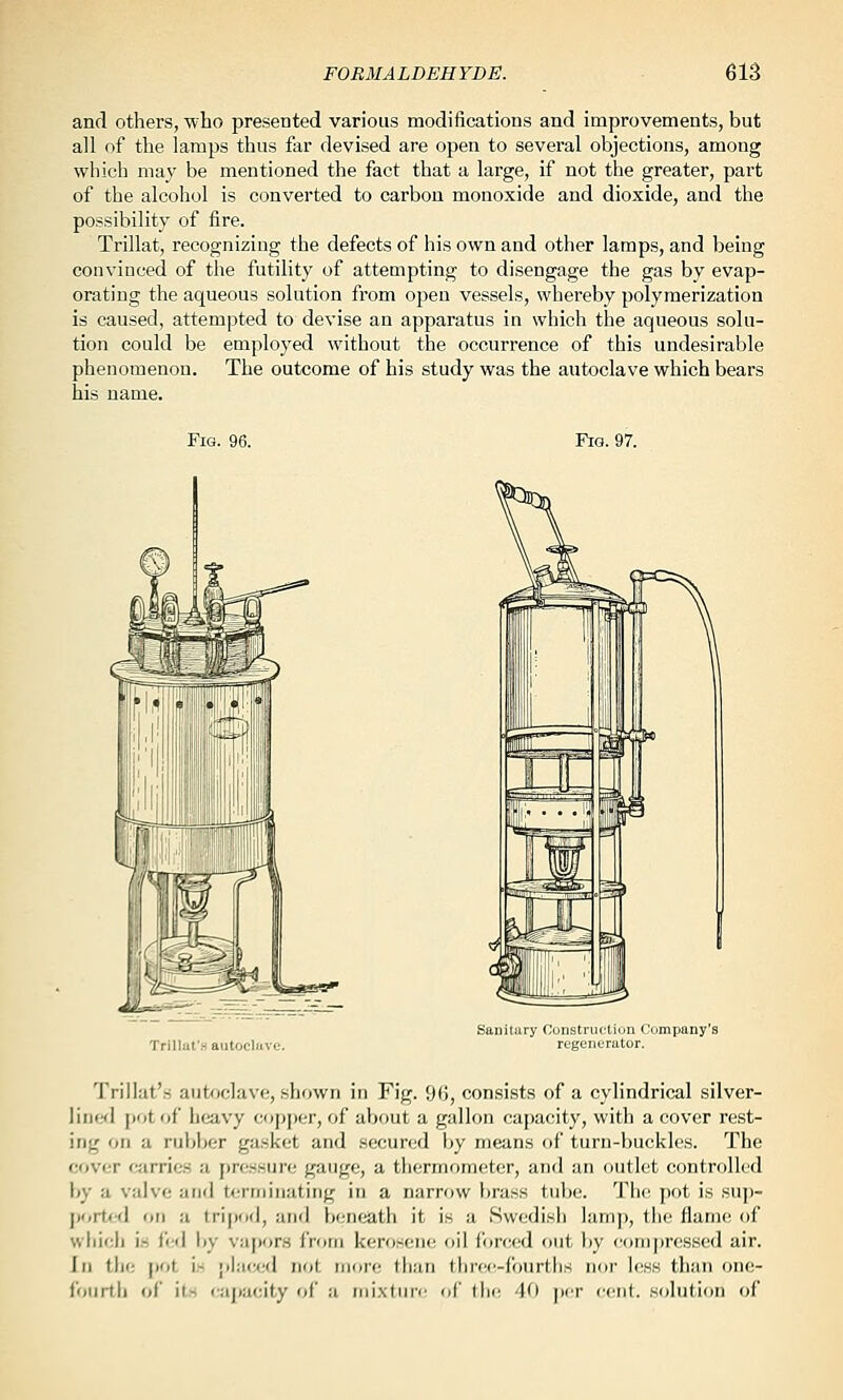 and others, ■who presented various modifications and improvements, but all of the lamps thus far devised are open to several objections, among which may be mentioned the fact that a large, if not the greater, part of the alcohol is converted to carbon monoxide and dioxide, and the possibility of fire. Trillat, recognizing the defects of his own and other lamps, and being convinced of the futility of attempting to disengage the gas by evap- orating the aqueous solution from open vessels, whereby polymerization is caused, attempted to devise an apparatus in which the aqueous solu- tion could be employed without the occurrence of this undesirable phenomenon. The outcome of his study was the autoclave which bears his name. Fig. 96. Fig. 97. Trillul'.H autocliiv Sanitary Constriii-tiun Company's regenerator. Trillat's aiit<^)c]ave, shown in Fig. 96, consists of a cylindrical silver- line<l pot of heavy copjjcr, of about a gallon capacity, with a cover rest- ing on a rubljer gasket and secunid by means of turn-buckles. The cover carries a pressure gauge, a thcrmonK^ter, and an outlet controlled by a valve and terminating in a narrow brass tube. Tlie pot is sup- portixl on a tripod, and beneath it is a Swedish lamp, the flame of which in fed by vajxtrs from kerosene oil forced out by conij)ressed air. In the [)0t is ;>l:i(;cd not more than three-fourths nor less than one- fourth of its ca])acity of a mixture of tlic. 40 j)er ('ent. solution of