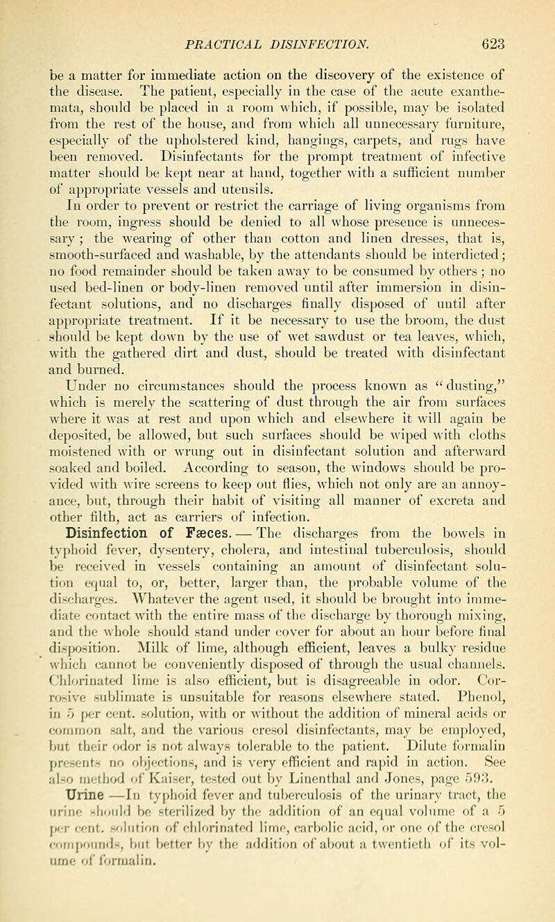 be a matter for immediate action ou the discovery of the existence of the disease. The patient, especially in the case of the acute exanthe- mata, should be placed in a room which, if possible, may be isolated from the rest of the house, and from which all unnecessary furniture, especially of the upholstered kind, hangings, carpets, and rugs have been removed. Disinfectants for the prompt treatment of infective matter should be kept near at hand, together with a sufficient number of appropriate vessels and utensils. In order to prevent or restrict the carriage of living organisms from the room, ingress should be denied to all whose presence is unneces- sary ; the wearing of other than cotton and linen dresses, that is, smooth-surfaced and washable, by the attendants should be interdicted; no food remainder should be taken away to be consumed by others; no used bed-linen or body-linen removed until after immersion in disin- fectant solutions, and no discharges finally disposed of until after apjjropriate treatment. If it be necessary to use the broom, the dust should be kept down by the use of wet sawdust or tea leaves, which, with the gathered dirt and dust, should be treated with disinfectant and burned. Under no circumstances should the process known as  dusting, which is merely the scattering of dust through the air from surfaces where it was at rest and upon which and elsewhere it will again be deposited, be allowed, but such surfaces should be wiped with cloths moistened with or wrung out in disinfectant solution and afterward soaked and boiled. According to season, the windows should be pro- vided with wii-e screens to keep out flies, which not only are an annoy- ance, but, through their habit of visiting all manner of excreta and other filth, act as carriers of infection. Disinfection of Faeces. — The dischai-ges from the bowels in typhoid fever, dysentery, cholera, and intestinal tuberculosis, should be received in vessels containing an amount of disinfectant solu- tion equal to, or, better, larger than, the probable volume of the discharges. Whatever the agent used, it should be brought into imme- diate contact with the entire mass of the discharge by thorough mixing, and the whole should stand under cover for about an hour before final disposition. Milk of lime, although efficient, leaves a bulky residue which cannot \>(i conveniently disposed of through the usual channels. Chlorinated lime is also efficient, but is disagreeable in odor. Cor- rosive sublimate is unsuitable for reasons elsewhere stated. Phenol, in 0 per cent, solution, with or without the addition of mineral acids or wjnimon salt, and the various cresol disinfectants, may be employed, but their odor is not always tolerable to the patient. Dilute formalin presents no objections, and is very efficient and rapid in action. See also method of Kaiser, tested out by Linenthal and .Jones, page 593. Urine —In typhoid fever and tuberculosis of the urinary tract, the urine shoidd be sterilized by the addition of an equal volume of a 5 j)cr cent, solution of chlorinated lime, carbolic acid, or one of the cresol comiionnds, but better by the addition of about a twentieth of its vol- ume of formalin.