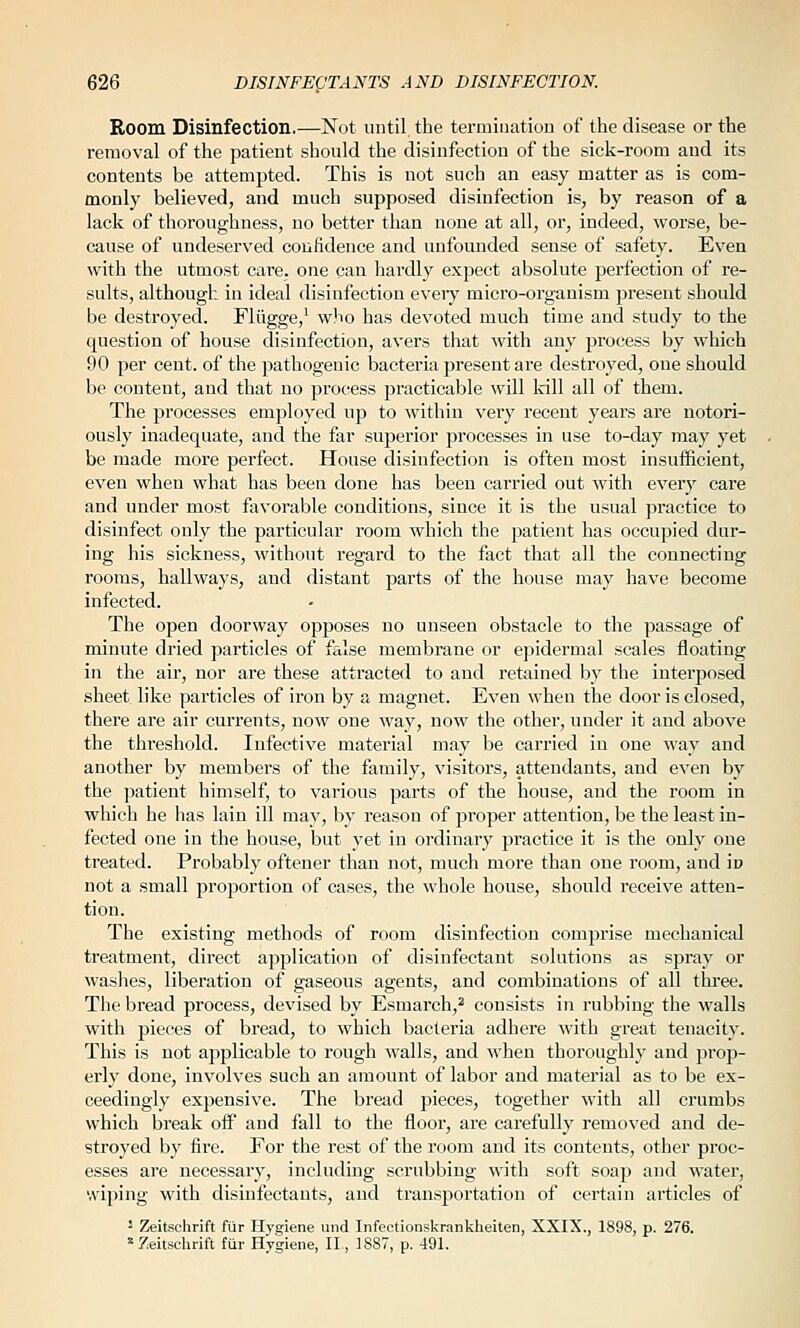 Room Disinfection.—Not until the terniination of the disease or the removal of the patient should the disinfection of the sick-room and its contents be attempted. This is not such an easy matter as is com- monly believed, and much supposed disinfection is, by reason of a lack of thoroughness, no better than none at all, or, indeed, worse, be- cause of undeserved coiifidence and unfounded sense of safety. Even with the utmost care, one can hardly expect absolute perfection of re- sults, although in ideal disinfection every micro-organism present should be destroyed. Fliigge,' who has devoted much time and study to the question of house disinfection, avers that with any process by which 90 per cent, of the pathogenic bacteria present are destroyed, one should be content, and that no process practicable will kill all of them. The processes employed up to within very recent years are notori- ously inadequate, and the far superior processes in use to-day may yet be made more perfect. House disinfection is often most insufficient, even when what has been done has been carried out with every care and under most favorable conditions, since it is the usual practice to disinfect only the particular room which the patient has occupied dur- ing his sickness, without regard to the fact that all the connecting rooms, hallways, and distant parts of the house may have become infected. The open doorway opposes no unseen obstacle to the passage of minute dried particles of false membrane or ejjidermal scales floating in the air, nor are these attracted to and retained by the interposed sheet like particles of iron by a magnet. Even when the door is closed, there are air currents, now one way, now the other, under it and above the threshold. Infective material may be carried in one way and another by members of the family, visitors, attendants, and even by the patient himself, to various parts of the house, and the room in which he has lain ill may, by reason of proper attention, be the least in- fected one in the house, but yet in ordinary practice it is the only one treated. Probably oftener than not, much more than one room, and ip not a small proportion of cases, the whole house, should receive atten- tion. The existing methods of room disinfection comprise mechanical treatment, direct application of disinfectant solutions as spray or washes, liberation of gaseous agents, and combinations of all three. The bread process, devised by Esmarch,^ consists in rubbing the walls with pieces of bread, to which bacteria adhere Avith great tenacity. This is not applicable to rough walls, and when thoronghly and prop- erly done, involves such an amount of labor and material as to be ex- ceedingly expensive. The bread pieces, together with all crumbs which break off and fall to the floor, are carefully removed and de- stroyed by fire. For the rest of the room and its contents, other proc- esses are necessary, including scrubbing with soft soap and water, wiping with disinfectants, and transportation of certain articles of 2 Zeitschrift fur Hygiene und Infectionskrankheiten, XXIX., 1898, p. 276. '= 7;eitsclirift fiir Hygiene, II., 1887, p. 491.