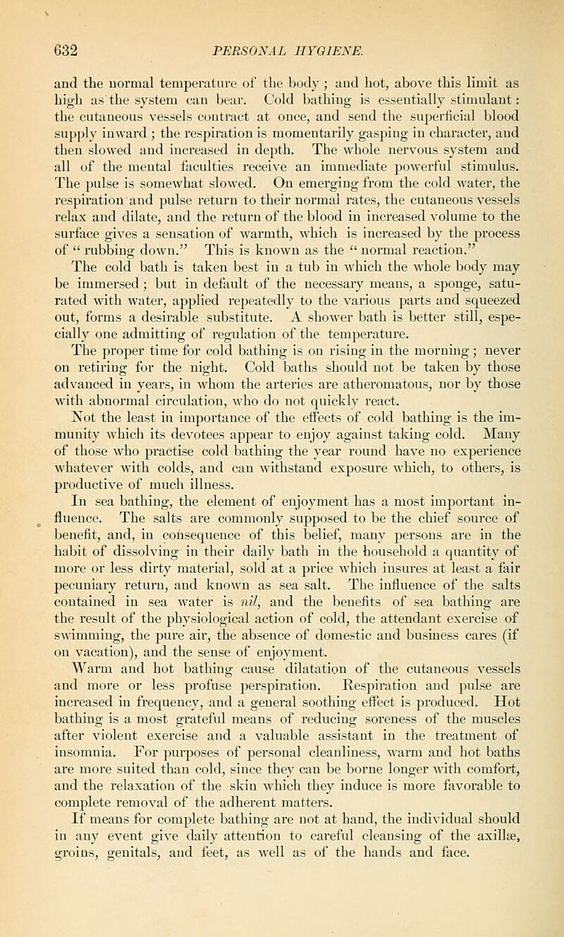 and the uormal temperature of tlie body ; aud hot, above this limit as high as the system can l>ear. Cold bathing is essentially stimulant: the cutaneous vessels contract at once, and send the superficial blood supply inward ; the respiration is momentarily gasping in character, and then slowed and increased in depth. The whole nervous system aud all of the mental faculties receive an immediate powerful stimulus. The pulse is somewhat slowed. On emerging from the cold water, the respiration and pulse return to their normal rates, the cutaneous vessels relax and dilate, and the return of the blood in increased volume to the surface gives a sensation of warmth, which is increased by the process of  rubbing down. This is known as the  uormal reaction. The cold bath is taken best in a tub in which the whole body may be immersed; but in default of the necessary means, a sponge, satu- rated with water, applied repeatedly to the various parts and squeezed out, forms a desirable substitute. A shower bath is better still, espe- cially one admitting of regulation of the temperature. The proper time for cold bathing is on rising in the morning; never on retiring for the night. Cold baths should not be taken by those advanced in years, in whom the arteries are atheromatous, nor by those with abnormal circulation, who do not quickly react. Not the least in importance of the effects of cold bathing is the im- munity which its devotees appear to enjoy against taking cold. Many of those who practise cold bathing the year round have no experience whatever with colds, and can withstand exposure which, to others, is productive of much illness. In sea bathing, the element of enjoyment has a most important in- fluence. The salts are commonly supposed to be the chief source of benefit, and, in cohsequence of this belief, many persons are in the habit of dissolving in their daily bath in the household a quantity of more or less dirty material, sold at a price which insures at least a fair pecuniary return, aud known as sea salt. The influence of the salts contained in sea water is nil, and the benefits of sea bathing are the result of the physiological action of cold, the attendant exercise of swimming, the pure air, the absence of domestic and business cares (if on vacation), and the sense of enjoyment. Warm and hot bathing cause dilatation of the cutaneous vessels and more or less profuse perspiration. Respiration and pulse are increased in frequency, and a general soothing effect is produced. Hot bathing is a most grateful means of reducing soreness of the muscles after violent exercise and a valuable assistant in the treatment of insomnia. For purposes of personal cleanliness, M'arm and hot baths are more suited than cold, since they can be borne longer with comfort, and the relaxation of the skin which they induce is more favorable to complete removal of the adherent matters. If means for complete bathing are not at hand, the individual should in any event give daily attention to careful cleansing of the axillae, groins, genitals, and feet, as well as of the hands and face.