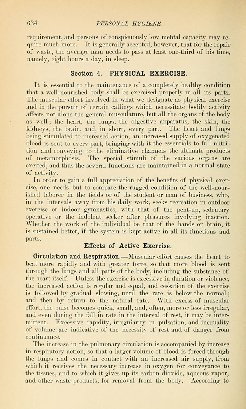 requirement, and persons of conspicuously low nieUtal capacity may re- quire much more. It is generally accepted, however, that for the repair of waste, the average man needs to pass at least one-third of his time, namely, eight hours a day, in sleep. Section 4. PHYSICAL EXERCISE. It is essential to the maintenance of a completely healthy coodition that a well-nourished body shall be exercised propei'ly in all its parts. The muscular effort involved in what we designate as physical exercise and in the pursuit of certain callings which necessitate bodily activity affects not alone the general musculature, but all the organs of the body as well; the heart, the lungs, the digestive apparatus, the skin, the kidneys, the brain, and, in short, every part. The heart and lungs being stimulated to increased action, an increased supply of oxygenated blood is sent to every part, bringing with it the essentials to full nutri- tion and conveying to the eliminative channels the ultimate products of metamorphosis. The special stimuli of the various organs are excited, and thus the several functions are maintained in a normal state of activity. In order to gain a full appreciation of the benefits of physical exer- cise, one needs but to compare the rugged condition of the well-nour- ished laborer in the fields or of the student or man of business, who, in the intervals away from his daily work, seeks recreation in outdoor exercise or indoor gymnastics, with that of the pent-up, sedentary operative or the indolent seeker after pleasures involving inaction. Whether the work of the individual be that of the hands or brain, it is sustained better', if the system is kept active in all its functions and parts. Effects of Active Exercise. Circulation and Respiration.—Muscular effort causes the heart to beat more rapidly and with greater force, so that more blood is sent through the lungs and all parts of the body, including the substance of the heart itself. Unless the exercise is excessive in duration or violence, the increased action is regular and equal, and cessation of the exercise is followed by gradual slowing, until the rate is below the normal; and then by return to the natural rate. With excess of muscular effort, the pulse becomes quick, small, and, often, more or less irregular, and even during the fall in rate in the interval of rest, it may be inter- mittent. Excessive rapidity, irregularity in pulsation, and inequality of volume are indicative of the necessity of rest and of danger from continuance. The increase in the pulmonary circulation is accompanied by increase in respiratory action, so that a larger volume of blood is forced through the lungs and comes in contact with an increased air supply, from which it receives the necessary increase in oxygen for conveyance to the tissues, and to which it gives up its carbon dioxide, aqueous vapor, and other waste products, for removal from the body. According to