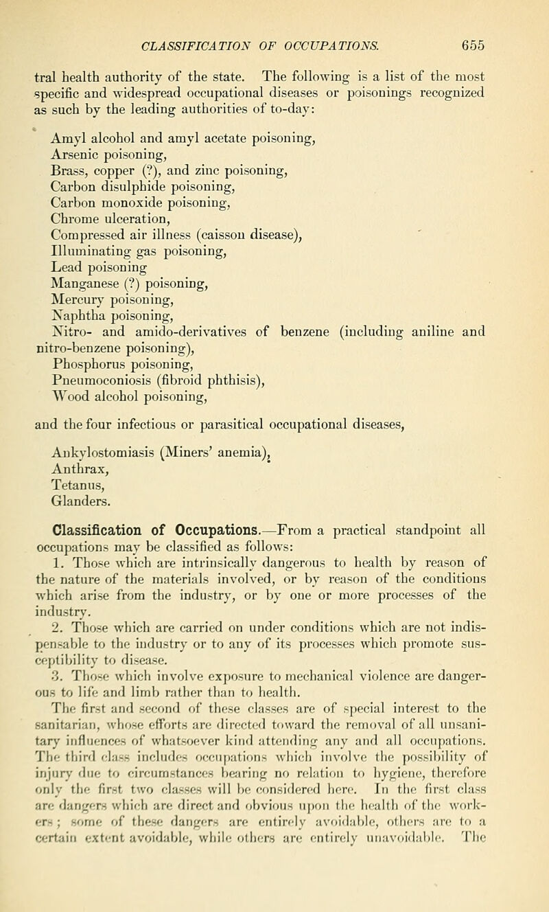 CLASSIFICATION OF OCCUPATIONS 665 tral health authority of the state. The following is a list of the most •specific and widespread occupational diseases or poisonings recognized as such by the leading authorities of to-day: Amyl alcohol and amyl acetate poisoning, Arsenic poisoning, Brass, copper (?), and zinc poisoning, Carbon disulphide poisoning, Carbon monoxide poisoning, Chrome ulceration. Compressed air illness (caisson disease), Illuminating gas poisoning. Lead poisoning Manganese (?) poisoning, Mercury poisoning, Naphtha poisoning, Nitro- and amido-derivatives of benzene (including aniline and nitro-benzene poisoning), Phosphorus poisoning. Pneumoconiosis (fibroid phthisis), Wood alcohol poisoning, and the four infectious or parasitical occupational diseases, Ankylostomiasis (Miners' anemia). Anthrax, Tetanus, Glanders. Classification of Occupations.—From a practical standpoint all occupations may be classified as follows: 1. Those which are intrinsically dangerous to health by reason of the nature of the materials involved, or by reason of the conditions which arise from the industry, or by one or more processes of the indu.stry. 2. Those which are carried on under conditions which are not indis- pensable to the industry or to any of its processes which promote sus- ceptibility to disease. .3. Those wliicli involve exposure to mechanical violence are danger- ous to life and limb rather than to health. The first and second of these classes are of special interest to the sanitarian, whose efforts are directed toward the removal of all unsani- tary influences of whatsoever kind attending any and all occupations. The third class includes occupations which involve the possibility of injury due to circumstances be;iring no relation to hygiene, therefore only the first two classes will be considered here. In the first class are dangers which are direct and obvious upon the health of the work- ers ; some of these dangers are entirely avoi(]ai)ie, others are to a certain extent avoidable, while others are entirely unavoidal)!*'. Tiic