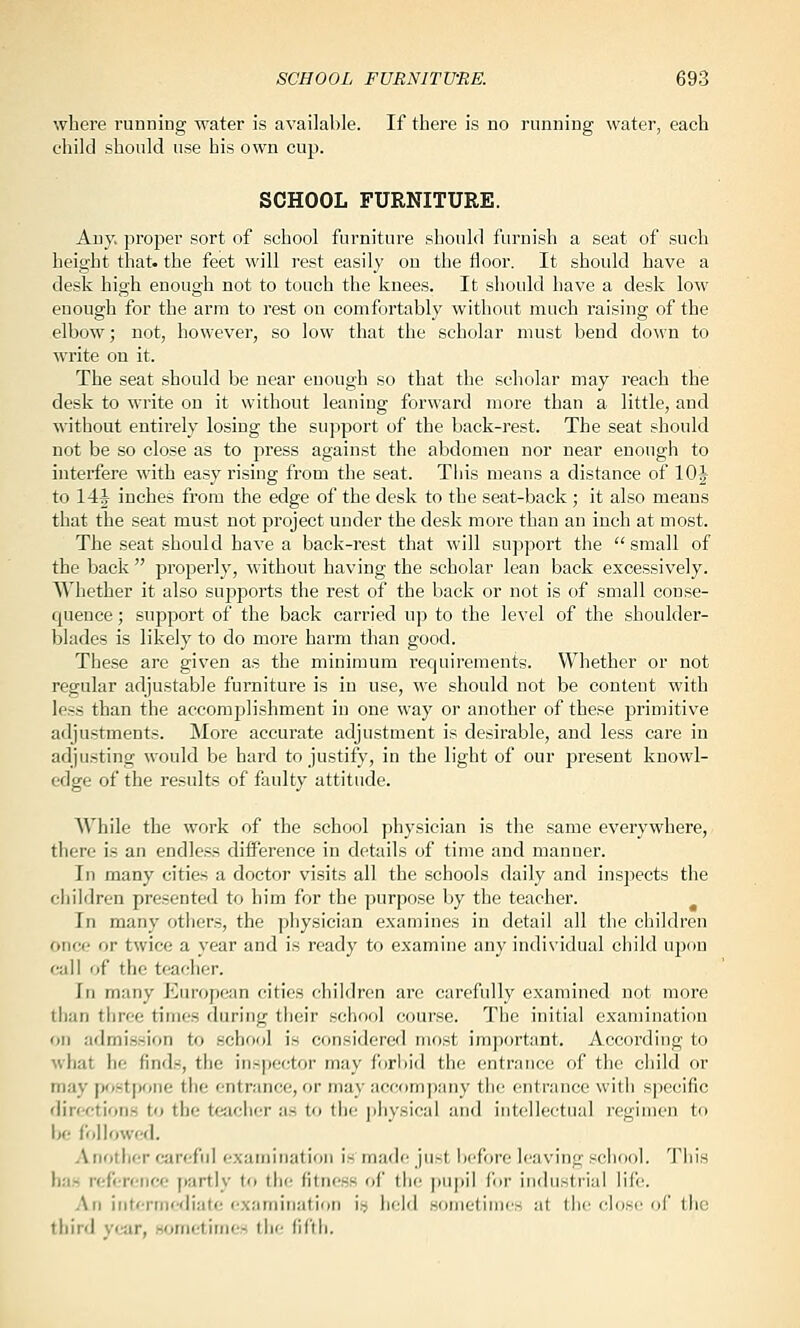 where running water is available. If there is no rnnning water, each child should use his own cujj. SCHOOL FURNITURE. Any, proper sort of school furniture should furnish a seat of such height that, the feet will rest easily on the floor. It should have a desk high enough not to touch the knees. It should have a desk low enough for the arm to rest on comfortably without much raising of the elbow; not, however, so low that the scholar must bend down to write on it. The seat should be near enough so that the scholar may reach the desk to write on it without leaning forward more than a little, and without entirely losing the support of the back-rest. The seat should not be so close as to press against the abdomen nor near enough to interfere with easy rising from the seat. Tins means a distance of 10| to 14|^ inches from the edge of the desk to the seat-back ; it also means that the seat must not project under the desk more than an inch at most. The seat should have a back-rest that will suppoi't the  small of the back  properly, without having the scholar lean back excessively. Whether it also supports the rest of the back or not is of small conse- quence ; support of the back carried up to the level of the shoulder- blades is likely to do more harm than good. These are given as the minimum requirements. Whether or not regular adjustable furniture is in use, we should not be content with less than the accomplishment in one way or another of these primitive adjustments. More accurate adjustment is desirable, and less care in adjusting would be hard to justify, in the light of our present knowl- edge of the results of faulty attitude. While the work of the school physician is the same everywhere, there is an endless difference in details of time and manner. In many cities a doctor visits all the schools daily and inspects the children presented to him for the purpose by the teacher. In many others, the physician examines in detail all the children once or twice a year and is ready to examine any individual child upon call of the teacher. In many European cities children are carefully examined not more than tliree times during their school course. The initial examination on admission to school is considerefl most important. According to what he finds, the inspector may forbid the entrance of the child or may postpone the entrance, or may accompany the entrance with specific directions to the t«iclicr as to the ])hysical and intellectual regimen to Ik; followed. Another careful examination is made just Ix'fore leaving school. This has reference f>artly to the fitness of the pupil for industrial life. An iritermcfliate exaniinatirin is held sonietinies at ihc clusc of the third year, wjmetimes the fifth.