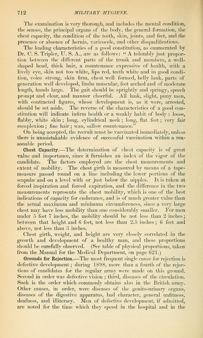 The examination is very thorough, and includes the mental condition, the senses, the principal organs of the body, the general formation, the chest capacity, the condition of the teeth, skin, joints, and feet, and the presence or absence of hernia, varicocele, and other disqualifications. The leading characteristics of a good constitution, as enumerated by Dr. C. S. Tripler, U. S. A., are as follows:  A tolerably just propor- tion between the diiferent parts of the trunk and members, a well- shaped head, thick hair, a countenance expressive of health, with a lively eye, skin not too white, lips red, teeth white and in good condi- tion, voice strong, skin firm, chest well formed, belly lank, parts of generation well developed, limbs muscular, feet arched and of moderate length, hands large. The gait should be s^irightly and springy, speech prompt and clear, and manner cheerful. All lank, slight, puny men, with contracted figures, whose development is, as it were, arrested, should be set aside. The reverse of the characteristics of a good con- stitution will indicate infirm health or a weakly habit of body : loose, flabby, white skin; long, cylindrical neck; long, flat feet; very fair complexion ; fine hair ; wan, sallow countenance. On being accepted, the recruit must be vaccinated immediately,, unless there is unmistakable evidence of successful vaccination within a rea- sonable period. Chest Capacity.—The determination of chest capacity is of great value and importance, since it furnishes an index of the vigor of the candidate. The factors employed are the chest measurements and extent of mobility. The chest girth is measured by means of a tape- measure passed round on a line including the lower portions of the scapulffi and on a level with or just below the nipples. It is taken at forced inspiration and foi'ced expiration, and the difference in the two measurements represents the chest mobility, which is one of the best indications of capacity for endurance, and is of much greater value than the actual maximum and minimum circumferences, since a very large chest may have less mobility than one considerably smaller. For men under 5 feet 7 inches, the mobility should be not less than 2 inches; between that height and 6 feet, not less than 2.5 inches; 6 feet and above, not less than 3 inches. Chest girth, weight, and height are very closely correlated in the growth and development of a healthy man, and these proportions should be carefully observed. (See table of physical proportions, taken from the Manual for the Medical Department, on page 621.) Grounds for Kejection.—The most frequent single cause for rejection is defective development; during 1898, more than a fourth of the rejec- tions of candidates for the regular army were made on this ground. Second in oi'der was defective vision ; third, diseases of the circulation. Such is the order which commonly obtains also in the British army. Other causes, in order, were diseases of the genito-urinary organs, diseases of the digestive apparatus, bad character, general unfitness, deafness, and illiteracy. Men of defective development, if admitted, are noted for the time which they spend in the hospital and in the