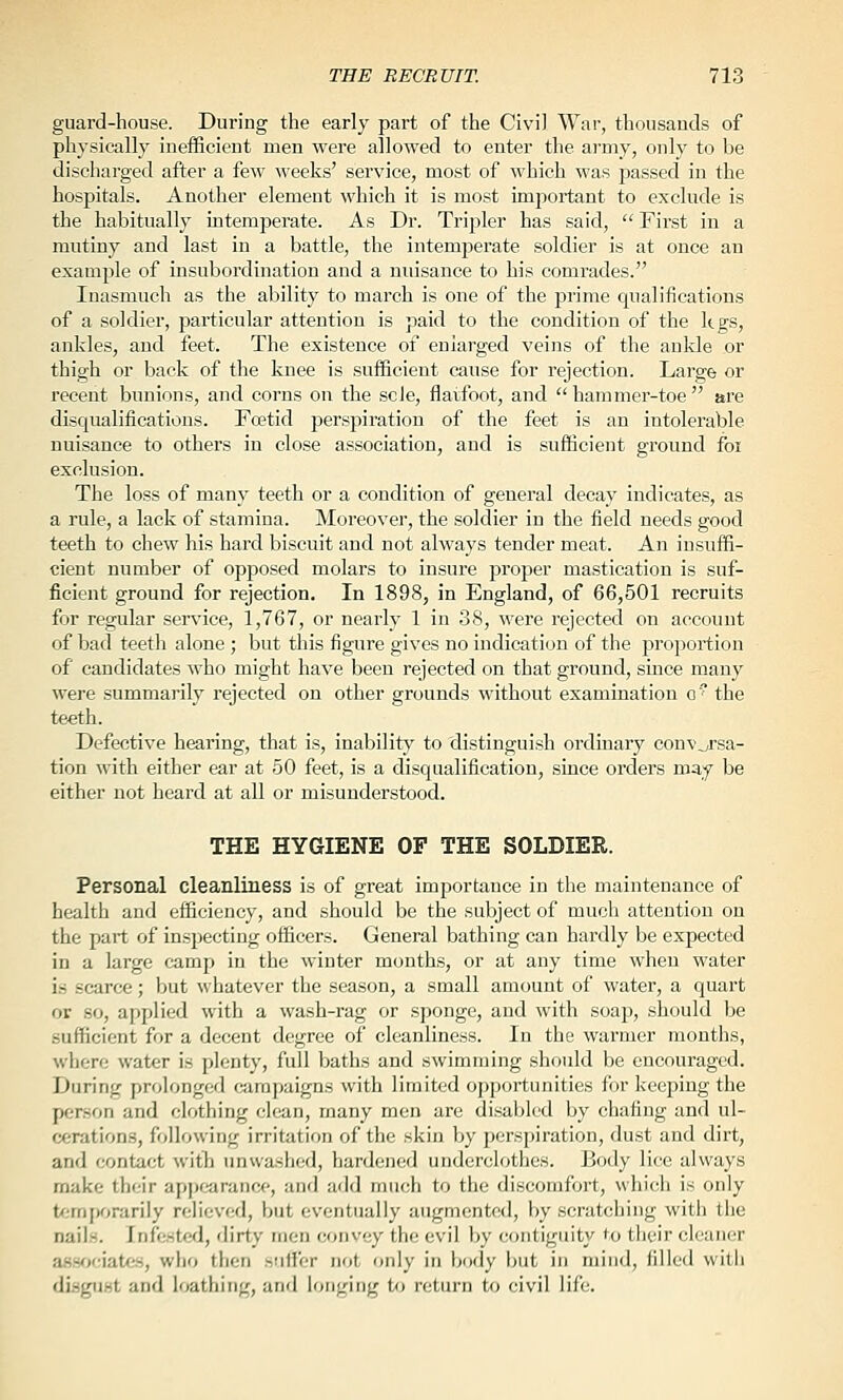 guard-house. During the early part of the Civil War, thousands of physically inefficient men were allowed to enter the army, only to be discharged after a few weeks' service, most of which was jjassed in the hospitals. Another element which it is most important to exclude is the habitually intemperate. As Dr. Tripler has said,  First in a mutiny and last in a battle, the intemperate soldier is at once an example of insubordination and a nuisance to his comrades. Inasmuch as the ability to march is one of the prime qualifications of a soldier, particular attention is paid to the condition of the kgs, ankles, and feet. The existence of enlarged veins of the ankle or thigh or back of the knee is sufficient cause for rejection. Large or recent bunions, and corns on the sole, flatfoot, and  hammer-toe  are disqualifications. Foetid perspiration of the feet is an intolerable nuisance to others in close association, and is sufficient ground foi exclusion. The loss of many teeth or a condition of general decay indicates, as a rule, a lack of stamina. Moreover, the soldier in the field needs good teeth to chew his hard biscuit and not always tender meat. An insuffi- cient number of opposed molars to insure proper mastication is suf- ficient ground for rejection. In 1898, in England, of 66,501 recruits for regular service, 1,767, or nearly 1 in 38, were rejected on account of bad teeth alone ; but this figure gives no indication of the proportion of candidates who might have been rejected on that ground, since many were summarily rejected on other grounds without examination o the teeth. Defective hearing, that is, inability to distinguish ordinary conversa- tion with either ear at 50 feet, is a disqualification, since orders may be either not heard at all or misunderstood. THE HYGIENE OF THE SOLDIER. Personal cleanliness is of great importance in the maintenance of health and efficiency, and should be the subject of much attention on the part of inspecting officers. General bathing can hardly be expected in a large camp in the winter months, or at any time when water is scarce; but whatever the season, a small amount of water, a quart or so, applied with a wash-rag or sponge, and with soap, should be sufficient for a decent degree of cleanliness. In the warmer months, where water is plenty, full baths and swimming should be encouraged. During prolonged campaigns with limited opportunities for keeping the person and clothing clean, many men are disabled by chafing and ul- cerations, following irritation of the skin by perspiration, dust and dirt, and contact witli unwashed, hardened underclothes. Body lice always make their appfjarance, and add much to the discomfort, which is only t<;mfK)rariIy relieved, but eventually augmented, by scratching with the nails. Inf<i.stcd, dirty men convey the evil by contiguity to their cleaner assf;f;iatfs, who then sutfer not only in body but in mind, filled witii disgiiHt and Wthing, and longing to return to civil life.