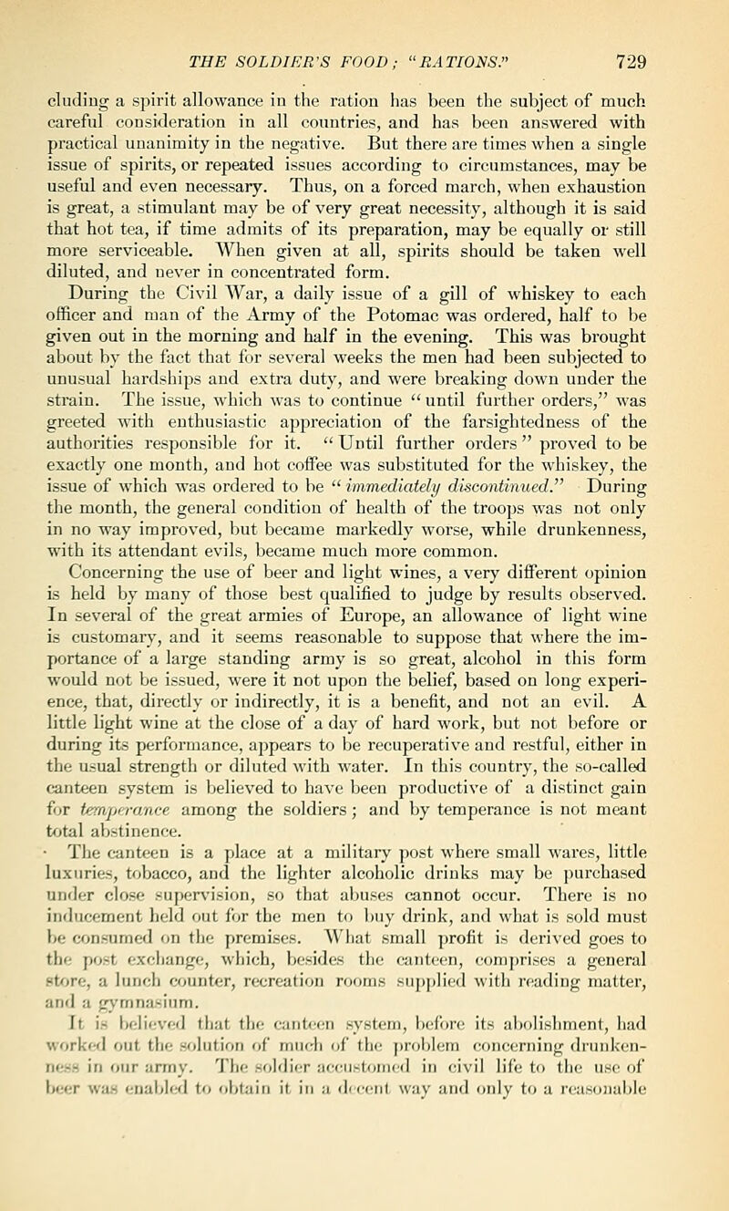 eluding a spirit allowance in the ration lias been the subject of much careful consideration in all countries, and has been answered with practical unanimity in the negative. But there are times when a single issue of spirits, or repeated issues according to circumstances, may be useful and even necessary. Thus, on a forced march, when exhaustion is great, a stimulant may be of very great necessity, although it is said that hot tea, if time admits of its preparation, may be equally or still more serviceable. When given at all, spirits should be taken well diluted, and never in concentrated form. During the Civil War, a daily issue of a gill of whiskey to each officer and man of the Army of the Potomac was ordered, half to be given out in the morning and half in the evening. This was brought about by the fact that for several weeks the men had been subjected to unusual hardships and extra duty, and were breaking down under the strain. The issue, which was to continue  until further orders, was greeted with enthusiastic appreciation of the farsightedness of the authorities responsible for it.  Until further orders  proved to be exactly one month, and hot coffee was substituted for the whiskey, the issue of which was ordered to be  immediately discontinued. During the month, the general condition of health of the troops was not only in no way improved, but became markedly worse, while drunkenness, with its attendant evils, became much more common. Concerning the use of beer and light wines, a very different opinion is held by many of those best qualified to judge by results observed. In several of the great armies of Europe, an allowance of light wine is customary, and it seems reasonable to suppose that where the im- portance of a large standing army is so great, alcohol in this form would not be issued, were it not upon the belief, based on long experi- ence, that, dii'ectly or indirectly, it is a benefit, and not an evil. A little light wine at the close of a day of hard work, but not before or during its performance, appears to be recuperative and restful, either in the usual strength or diluted with water. In this country, the so-called canteen system is believed to have been productive of a distinct gain for temperance among the soldiers; and by temperance is not meant total abstinence. ■ The canteen is a place at a military post where small wares, little luxuries, tobacco, and the lighter alcoholic drinks may be purchased uiKJer close supervision, so that abuses cannot occur. There is no inducement lield out for the men to buy drink, and what is sold must he consumed on the premises. What small profit is derived goes to the post exchange, which, besides the canteen, comprises a general st^'jre, a lunch wjunter, recreation rooms supplied with reading matter, and a gymnasium. It is believed that the cant<;en system, before its abolisliment, had worked out the solution of much of the ])roblem concerning drunken- ness in our army. The soldier accustomed in civil life to the use of beer was enabled to obtain it in a dieen) way and only to a reasonable