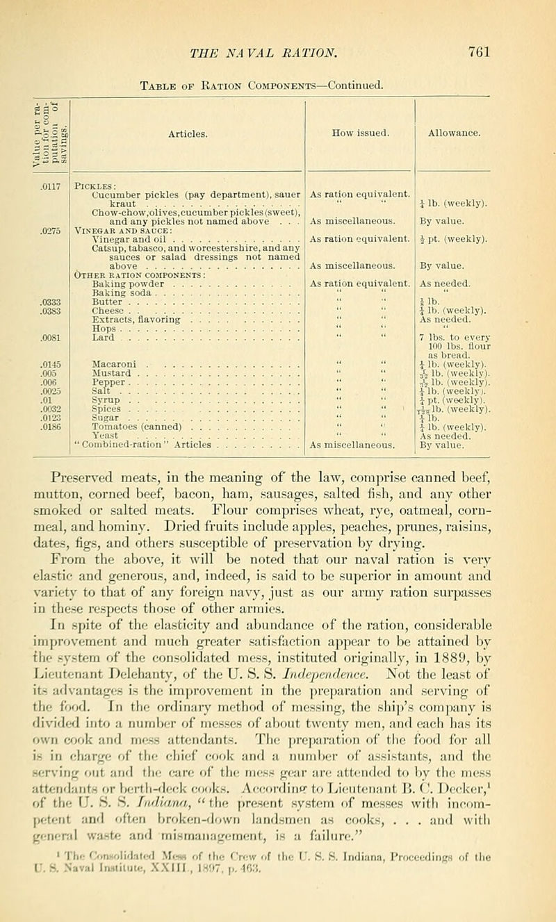 Table of Ration Components—Continued. .0032 .0123 .0186 Pickles : Cucumber pickles (pay department), sauer kraut Chow-chow .olives,cucumber pickles (sweet), and any pickles not named above . . . Vinegar and sauce: Vinegar and oil Catsup, tabasco, and Worcestershire, and any sauces or salad dressings not named above Other ration components : Baking powder Baking soda Butter Cheese Extracts, flavoring Hops Lard Macaroni Mustard . Pepper. . Salt . . . Syrup . . Spices . . Tomatoes (canned) . . . Yeast 'Combined-ration Articles As ration equivalent. As miscellaneous. As ration equivalent. As miscellaneous. As ration equivalent. As miscellaneous. i lb. (weekly). By value. i pt. (weekly). By value. As needed. 7 lbs. to every 100 lbs. flour as bread. i lb. (weekly). ^ lb. (weekly). jVlb. (weekly). i-lb. (weekly). i pt. (weekly). Tiilb. (weekly). ilb. ^ lb. (weekly). As needed. By value. Preserved meats, in the meaning of the law, comprise canned beef, mutton, corned beef, bacon, ham, sausages, salted fish, and any other smoked or salted meats. Flour comprises wheat, rye, oatmeal, corn- meal, and hominy. Dried fruits include apples, peaches, prunes, raisins, dates, figs, and others susceptible of preservation by drying. From the above, it will be noted that our naval ration is very elastic and generous, and, indeed, is said to be superior in amount and variety to that of any foreign navy, just as our army ration sui-passes in the.se respects those of other armies. In spite of the elasticity and abundance of the I'ation, considerable improvement and much greater satisfaction appear to be attained by the .system of the consolidated mess, instituted originally, in 1889, by Lieutenant Delehanty, of the U. S. S. Independence. Not the least of it.s advantages is the improvement in the preparation and serving of the food. In the ordinary method of messing, the ship's company is divided into a numljcr of messes of about twenty men, and each has its own c^jok and mess attendants. The preparation of the food for all i.s in charge of the chief cook and a nund)cr of assisttuits, and the serving out and the care of the mess gear are attended to by the mess attendants or l)erth-<leck cooks. Ac(;ordinnr to Lieutenant B. ('. Decker,' of the {]. S. S. LidUvn/i,,  the present system of messes with incom- petent and oftfjn broken-down landsmen as cooks, . . . and witii genenil wa.ste and mismanagement, i.s a failure. ' Thf; OmHoIifl.-iled Mi.tw of ilio f'row of tlic I.'. S. S. Indiana, ProceediiiK.s of the i:. S. .Naval Inmiluic, X.XIII , 1H!)7, p, ■ir,;5.