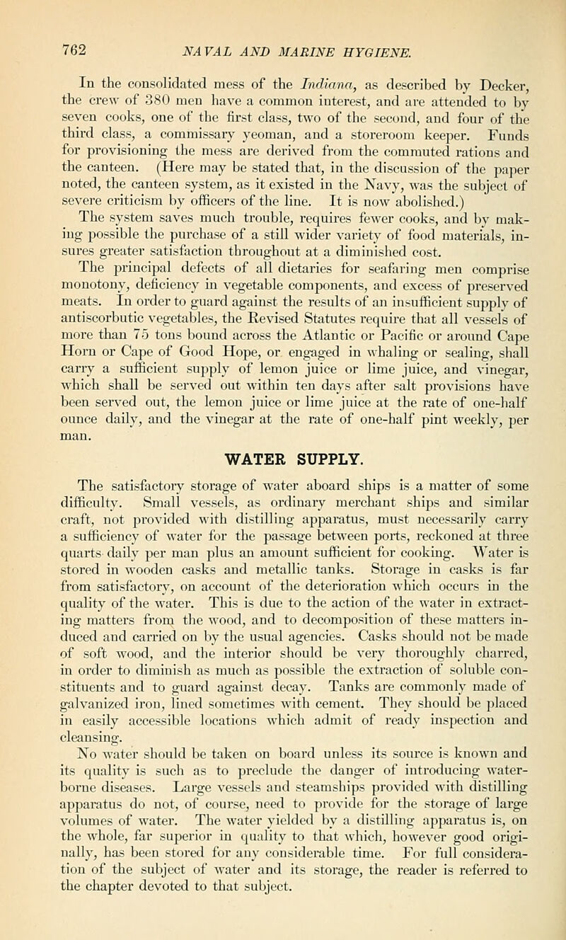 In the consolidated mess of the Indiana, as described by Decker, the crew of 380 men have a common interest, and are attended to by seven coolcs, one of the first class, two of the second, and four of the third class, a commissary yeoman, and a storeroom keeper. Funds for provisioning the mess are derived from the commuted rations and the canteen. (Here may be stated that, in the discussion of the paper noted, the canteen system, as it existed in the Navy, was the subject of severe criticism by officers of the line. It is now abolished.) The system saves much trouble, requires fcAver cooks, and by mak- ing possible the purchase of a still wider variety of food materials, in- sures greater satisfaction throughout at a diminished cost. The iDrincipal defects of all dietaries for seafaring men comprise monotony, deficiency in vegetable components, and excess of preserved meats. In order to guard against the results of an insufficient supply of antiscorbutic vegetables, the Revised Statutes require that all vessels of more than 75 tons bound across the Atlantic or Pacific or around Cape Horn or Cape of Good Hope, or engaged in whaling or sealing, shall carry a sufficient supply of lemon juice or lime juice, and vinegar, which shall be served out within ten daj'S after salt provisions have been served out, the lemon juice or lime juice at the rate of one-half ounce daily, and the vinegar at the rate of one-half pint weekly, per man. WATER SUPPLY. The satisfactoiy storage of water aboard ships is a matter of some difficulty. Small vessels, as ordinary mei'chant ships and similar craft, not pi'ovided with distilling apparatus, must necessarily carry a sufficiency of water for the passage between ports, reckoned at three quarts daily per man plus an amount sufficient for cooking. Water is stored in wooden casks and metallic tanks. Storage in casks is far from satisfactory, on account of the deterioration which occurs in the quality of the water. This is due to the action of the water in extract- ing matters from the wood, and to decomposition of these matters in- duced and carried on by the usual agencies. Casks should not be made of soft wood, and the interior should be very thoroughly charred, in order to diminish as much as possible the extraction of soluble con- stituents and to guard against decay. Tanks are commonly made of galvanized iron, lined sometimes with cement. They should be placed in easily accessible locations which admit of ready inspection and cleansing. No water should be taken on board unless its source is known and its quality is such as to preclude the danger of introducing water- borne diseases. Large vessels and steamships provided with distilling apparatus do not, of course, need to provide for the storage of large volumes of water. The water yielded by a distilling apparatus is, on the whole, far superior in quality to that which, however good origi- nally, has been stored for any considerable time. For full considera- tion of the subject of water and its storage, the reader is referred to the chapter devoted to that subject.