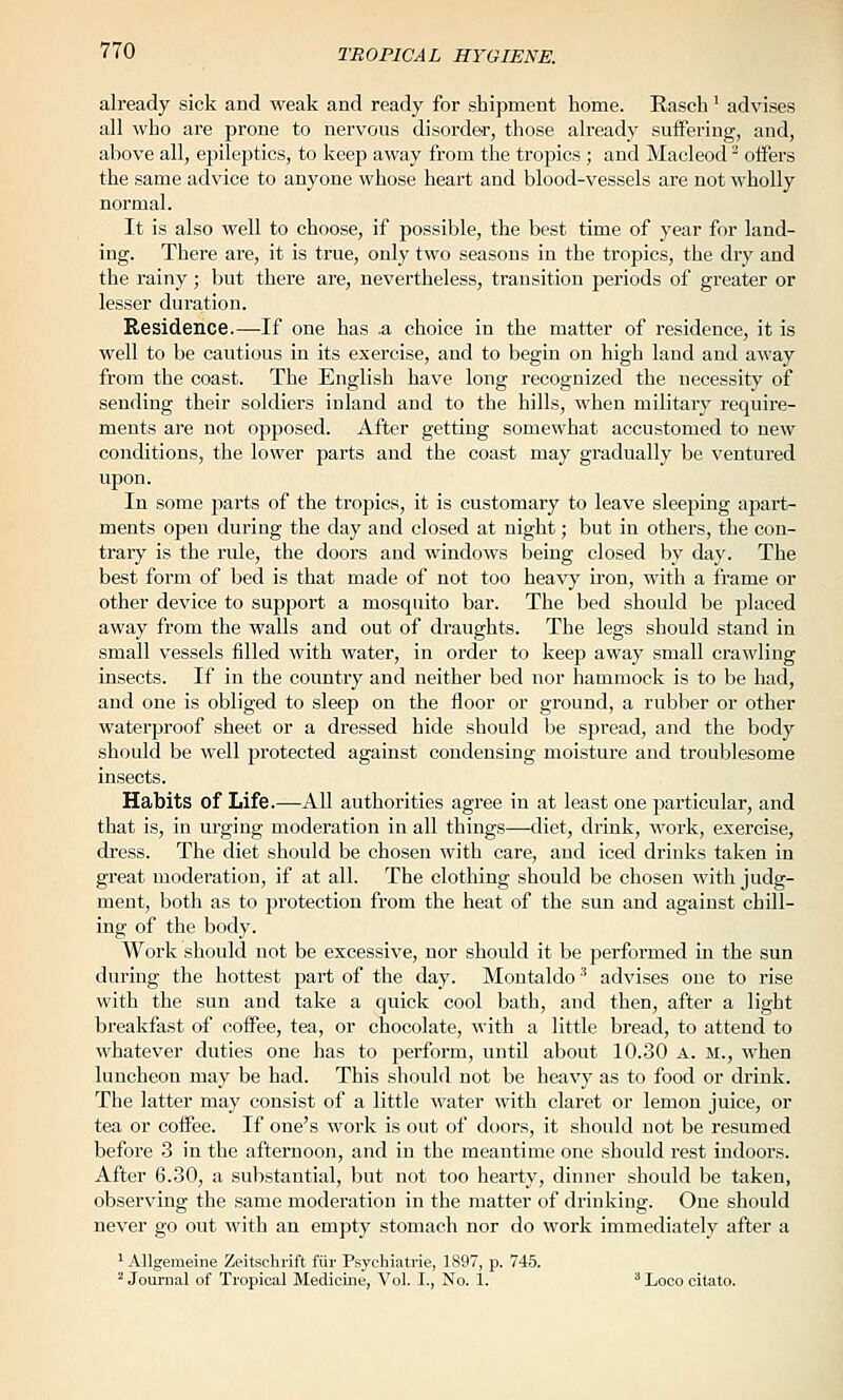 already sick and weak and ready for shipment home. Rasch ' advises all who are prone to nervous disorder, those already suffering, and, above all, epileptics, to keep away from the tropics ; and Macleod ^ offers the same advice to anyone whose heart and blood-vessels are not wholly normal. It is also well to choose, if possible, the best time of year for land- ing. There are, it is true, only two seasons in the tropics, the dry and the rainy; but there are, nevertheless, transition periods of greater or lesser duration. Residence.—If one has .a choice in the matter of residence, it is well to be cautious in its exercise, and to begin on high land and away from the coast. The English have long recognized the necessity of sending their soldiers inland and to the hills, when military require- ments are not opposed. After getting somewhat accustomed to new conditions, the lower parts and the coast may gradually be ventured upon. In some parts of the tropics, it is customary to leave sleeping apart- ments open during the day and closed at night; but in others, the con- trary is the rule, the doors and windows being closed by day. The best form of bed is that made of not too heavy iron, with a frame or other device to support a mosquito bar. The bed should be placed away from the walls and out of draughts. The legs should stand in small vessels filled with water, in order to keep away small crawling insects. If in the country and neither bed nor hammock is to be had, and one is obliged to sleep on the floor or ground, a rubber or other waterproof sheet or a dressed hide should be spread, and the body should be well protected against condensing moisture and troublesome insects. Habits of Life.—All authorities agree in at least one particular, and that is, in urging moderation in all things—diet, drink, work, exercise, dress. The diet should be chosen with care, and iced drinks taken in great moderation, if at all. The clothing should be chosen with judg- ment, both as to protection from the heat of the sun and against chill- ing of the body. AYork should not be excessive, nor should it be performed in the sun during the hottest part of the day. Montaldo' advises one to rise with the sun and take a quick cool bath, and then, after a light breakfast &f coffee, tea, or chocolate, with a little bread, to attend to whatever duties one has to perform, untd about 10.30 A. M., when luncheon may be had. This should not be heavy as to food or drink. The latter may consist of a little water with claret or lemon juice, or tea or coffee. If one's work is out of doors, it should not be resumed before 3 in the afternoon, and in the meantime one should rest indoors. After 6.30, a substantial, but not too hearty, dinner should be taken, observing the same moderation in the matter of drinking. One should never go out M'ith an empty stomach nor do work immediately after a ^ Allgemeine Zeitschrift fiir Psycbiatrie, 1897, p. 745. ^ Journal of Tropical Medicine, Vol. I., No. 1. ^ Loco citato.