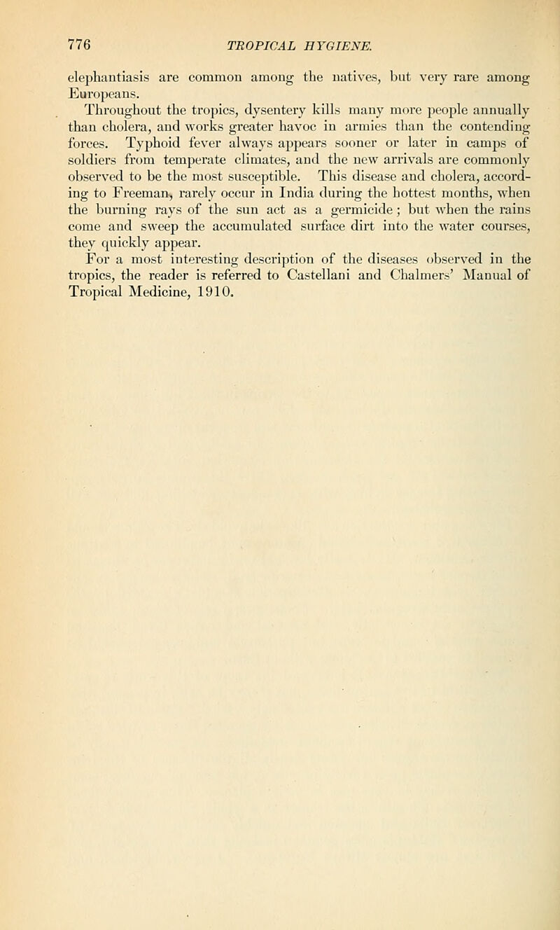 elephantiasis are common among the natives, but very rare among Europeans. Throughout the tropics, dysentery kills many more people annually than cholera, and works greater havoc in armies than the contending forces. Typhoid fever always appears sooner or later in camps of soldiers from temperate climates, and the new arrivals are commonly observed to be the most susceptible. This disease and cholera, accord- ing to Freeman, rarely occur in India during the hottest months, when the burning rays of the sun act as a germicide; but when the rains come and sweep the accumulated surface dirt into the water courses, they quickly appear. For a most interesting description of the diseases (observed in the tropics, the reader is referred to Castellani and Chalmers' Manual of Tropical Medicine, 1910.